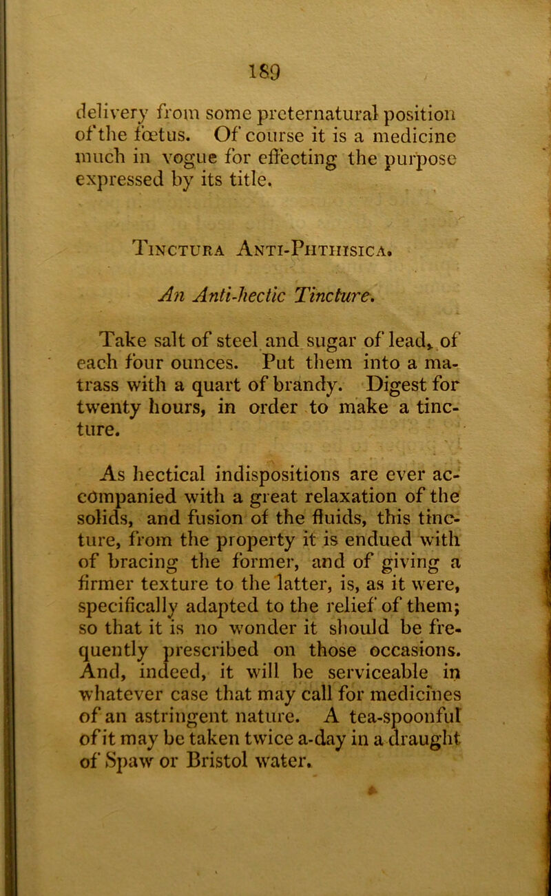 1S9 delivery from some preternatural position of the foetus. Of course it is a medicine much in vogue for effecting the purpose expressed by its title. Tinctura Anti-Phthisic a. An AntUiectic Tincture, Take salt of steel and sugar of lead,.,of each four ounces. Put them into a ma- trass with a quart of brandy. Digest for twenty hours, in order to make a tinc- ture. As hectical indispositions are ever ac- companied with a great relaxation of the solids, and fusion of the fluids, this tinc- ture, from the property it is endued with of bracing the former, and of giving a firmer texture to the latter, is, as it were, specifically adapted to the relief of them; so that it is no wonder it should be fre- quently prescribed on those occasions. And, indeed, it will be serviceable in whatever case that may call for medicines of an astringent nature. A tea-spoonful of it may be taken twice a-day in a draught of 8paw or Bristol water.
