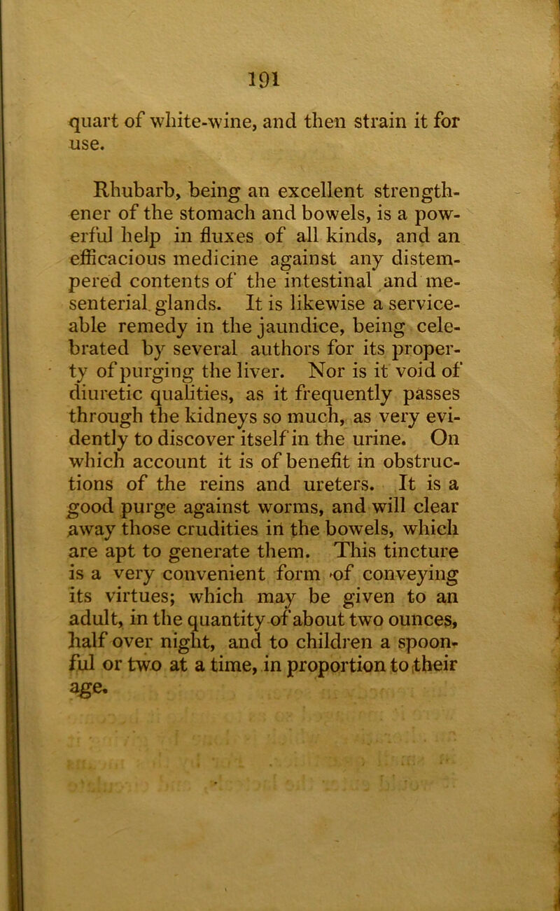 quart of white-wine, and then strain it for use. Rhubarb, being an excellent strength- ener of the stomach and bowels, is a pow- erful help in fluxes of all kinds, and an efiicacious medicine against any distem- pered contents of the intestinal and me- senterial. glands. It is likewise a service- able remedy in the jaundice, being cele- brated by several authors for its proper- ty of purging the liver. Nor is it void of diuretic qualities, as it frequently passes through the kidneys so much, as very evi- dently to discover itself in the urine. On which account it is of benefit in obstruc- tions of the reins and ureters. It is a good purge against worms, and will clear away those crudities ill the bowels, which are apt to generate them. This tincture is a very convenient form ^of conveying its virtues; which may be given to an adult, in the quantity of about two ounces, half over night, and to childi en a spoon- ful or two at a time, in proportion to their age.