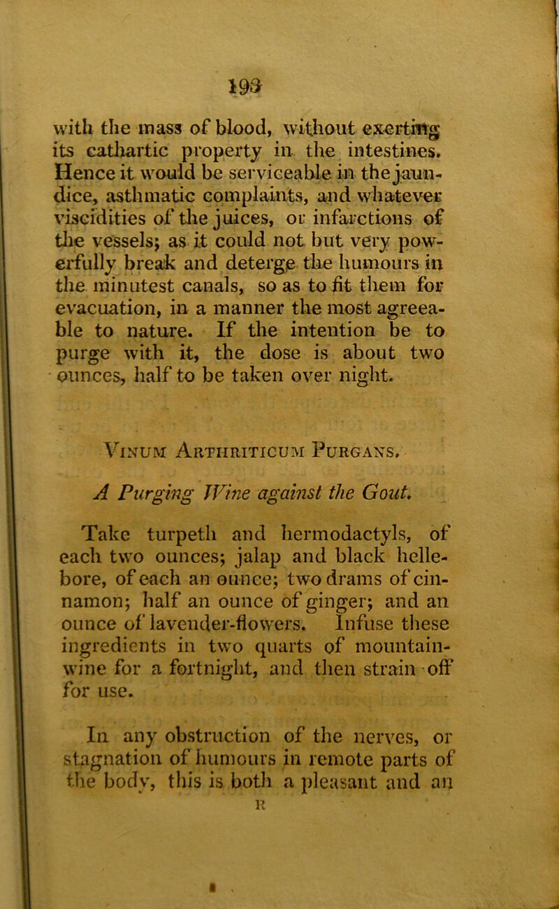 19a with the mass of blood, without exerting its catliartic property in the intestines. Hence it would be serviceable in the jaun- dice, asthmatic complaints, and whatever viscidities of tlie juices, or infarctions of tlie vessels; as it could not but very pow- erfully break and deterge tlie humours in the minutest canals, so as to fit them foi- evacuation, in a manner the most agreea- ble to nature. If the intention be to purge with it, the dose is about two • ounces, half to be taken over night. ViNUM Arthriticum Purgans, A Purging Wine against the Gout. Take turpetli and hermodactyls, of each two ounces; jalap and black helle- bore, of each an ounce; two drams of cin- namon; half an ounce of ginger; and an ounce of lavender-flowers. Infuse these ingredients in two quarts of mountain- wine for a fortnight, and then strain off for use. In any obstruction of the nerves, or stagnation of humours in remote parts of the body, this is both a pleasant and an R