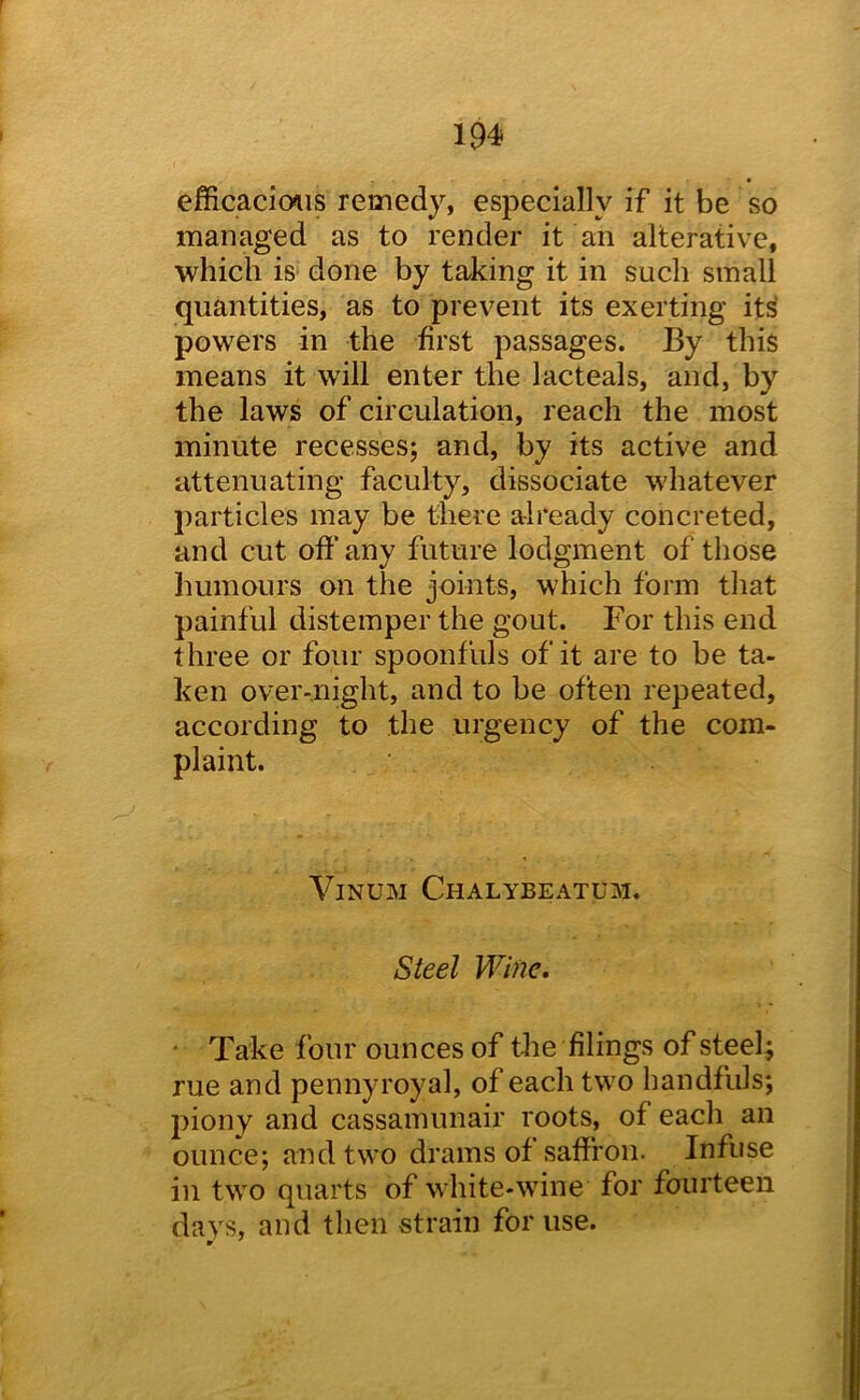 efficacious remedy, especially if it be so managed as to render it an alterative, which is done by taking it in such small quantities, as to prevent its exerting it^ powers in the first passages. By this means it will enter the lacteals, and, by the laws of circulation, reach the most minute recesses; and, by its active and attenuating faculty, dissociate whatever particles may be there already concreted, and cut off any future lodgment of those humours on the joints, which form tliat painful distemper the gout. For this end three or four spoonfuls of it are to be ta- ken over-night, and to be often repeated, according to the urgency of the com- plaint. ViNUM Chalybeatum. Steel Wine, ■ Take four ounces of the filings of steel ; rue and pennyroyal, of each two handfuls; j^iony and cassamunair roots, of each an ounce; and two drams of saffron. Infuse in two quarts of white-wine for fourteen days, and then strain for use. w '