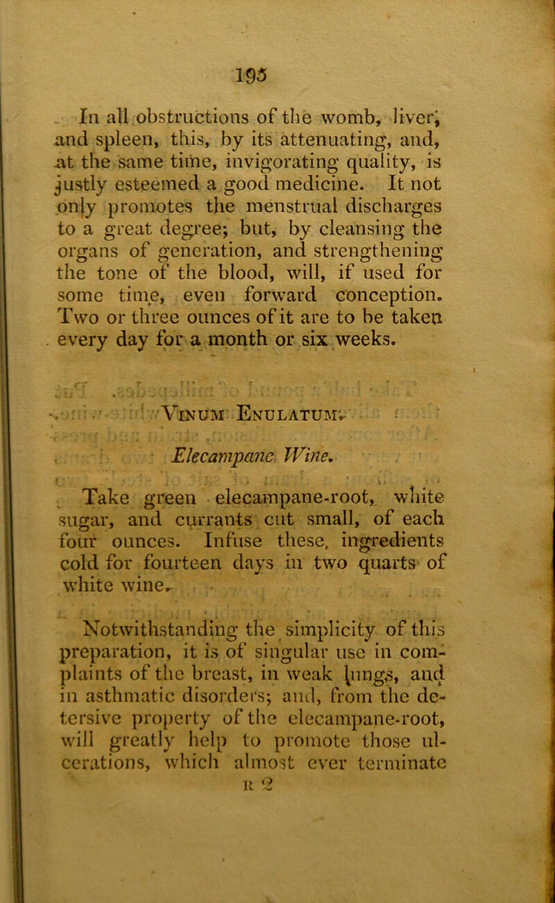 - In all .obstructions of the womb, liveri and spleen, this, by its attenuating, and, at the same time, invigorating quality, is justly esteemed a good medicine. It not on)y promotes the menstrual discharges to a great degi'ee; but, by cleansing the organs of generation, and strengthening the tone of the blood, will, if used for some time, even forward conception. Two or three ounces of it are to be taken every day for a month or six weeks. ’ VlNUM EnULATUM'.. ^ Elecampane Wine, Take green elecampane-root, white sugar, and currants cut small, of each four ounces. Infuse these, ingredients cold for fourteen days in two quarts- of white wine. Notwithstanding the simplicity of this preparation, it is of singular use in com- plaints of the breast, in weak lungs, and in asthmatic disorders; and, from the de- tersive property of the elecampane-root, will greatly help to promote those ul- cerations, which almost ever terminate I c -w