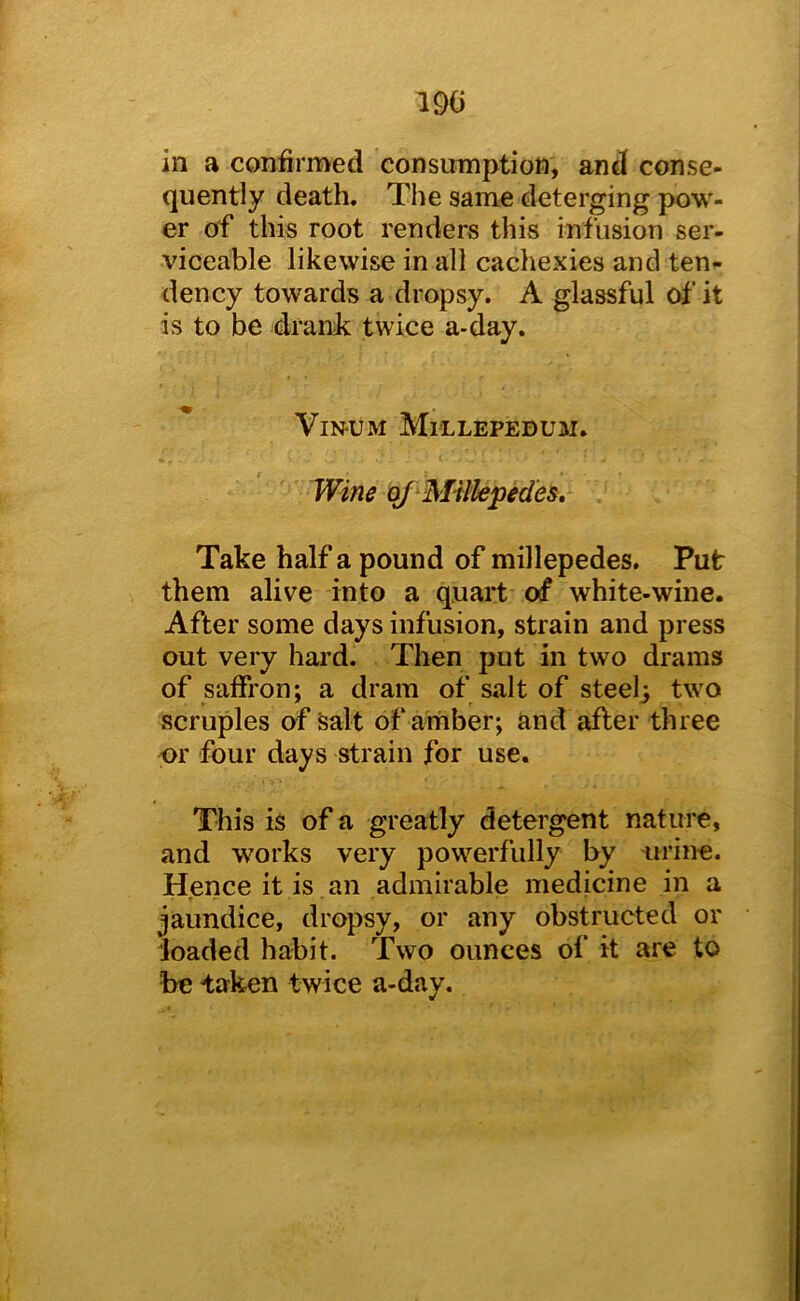 190 in a confirmed consumption, and conse- quently death. The same deterging pow- er of this root renders this infusion ser- viceable likewise in all cachexies and ten^- dency towards a dropsy. A glassful of it is to be drank twice a-day. ViN-UM Mi'LLEPEDUM. Wine Bf Millepedes, Take half a pound of millepedes. Put them alive into a quart of white-wine. After some days infusion, strain and press out very hard. Then put in two drams of saffron; a dram of salt of steelj two scruples of Salt of amber; and after three or four days strain for use. This is of a greatly detergent nature, and works very powerfully by urine. Hence it is an admirable medicine in a jaundice, dropsy, or any obstructed or loaded habit. Two ounces of it are to be taken twice a-day.