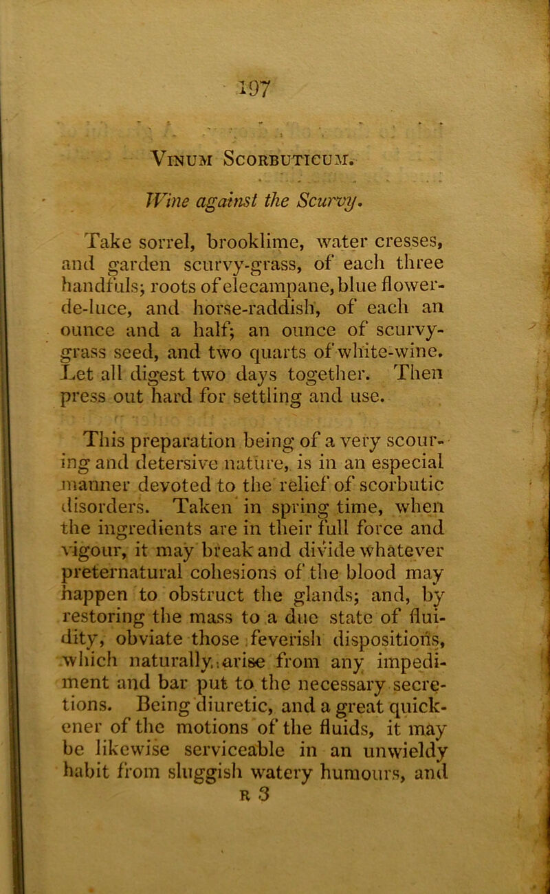 ViNUM ScoRBUTieu:\r. TVine against the Scw'vy, Take sorrel, brooklirne, water cresses, and garden scurvy-grass, of each three handfuls; roots of elecampane, blue flower- de-luce, and horse-raddish, of each an ounce and a half; an ounce of scurvy- grass seed, and two quarts of white-wine. Let all digest two days togetlier. Then press out hard for settling and use. This preparation being of a very scour- ing and detersive nature, is in an especial manner devoted to the relief of scorbutic ilisorders. Taken in spring time, when the ingredients are in their full force and vigour, it may break and di\ude whatever preternatural cohesions of the blood may happen to obstruct the glands; and, by restoring the mass to a due state of flui- dity, obviate those : feverish dispositions, .which naturally.;arise from any impedi- ment and bar put to the necessary secre- tions. Being diuretic, and a great quick- ener of the motions of the fluids, it may be likewise serviceable in an unwieldy habit from sluggish watery humours, and R 3