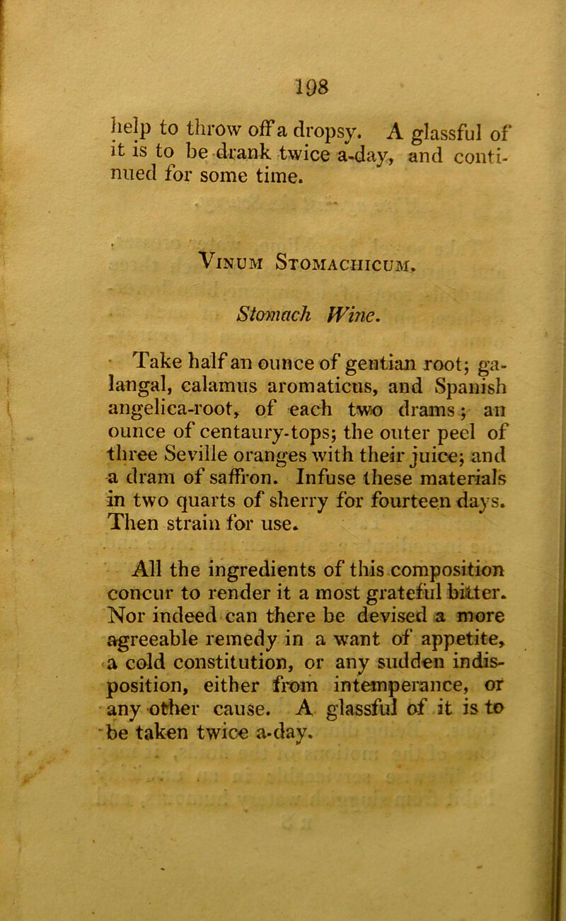 help to throw off a dropsy. A glassful of it is to be •drank twice a-day, and conti- nued for some time. ViNUM Stomachicum, Stomach Wine. • Take half an ounce of gentian root; ga- langal, calamus aromaticus, and Spanish angelica-root, of each two drams ; an ounce of centaury-tops; the outer peel of three Seville oranges with their juice; and a dram of saffron. Infuse these materials in two quarts of sherry for fourteen days. Then strain for use. All the ingredients of this composition concur to render it a most grateful biiter. Nor indeed can there be devised a more agreeable remedy in a want of appetite, a cold constitution, or any sudden indis- position, either fix>m int^perance, or any other cause. A glassful of it is to -be taken twice a-day.