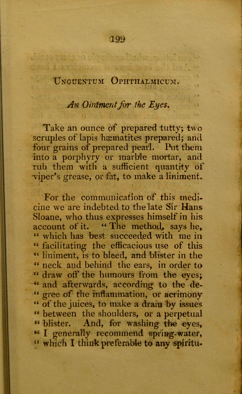 XJnguentum Ophthalmicum. • . I : * An Ointmentfor the E^es, Take an ounce of prepared tutty; two scruples of lapis haematites prepared; and four grains of prepared pearl. Put tliem into a porphyry or marble moi'tar, and rub them with a sufficient quantity of wiper’s grease, or fat, to make a liniment. c For the communication of this medi- cine we are indebted to the late Sir Hans Sloane, who thus expresses himself in his account of it. “ The methotb says he, “ which has best succeeded with me in “ facilitating the efficacious use of this “ liniment, is to bleed, and blister in the ** neck and behind the ears, in order to “ draw off the humours from the eyes; and afterwards, according to tlie de- “ gree of the inflammation, or aci’imbny “ of the juices, to make a drain by issues “ between the shoulders, or a perpetual “ blister. And, for washing the eyes, I generally recommend spring-water, which I think preferable to any spiritu-