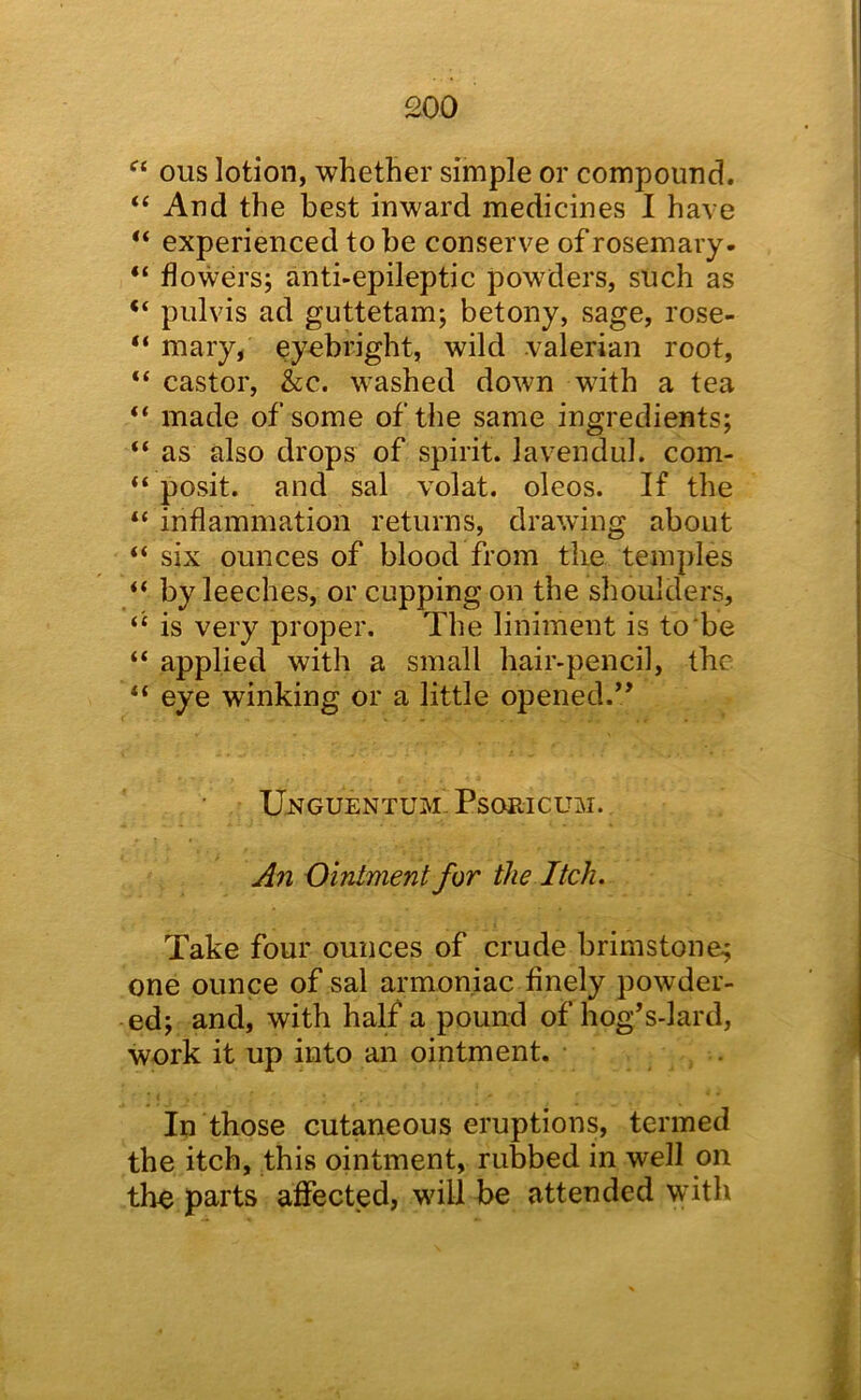 £00 ous lotion, whether simple or compound. “ And the best inward medicines I have “ experienced to be conserve of rosemary- “ flowers; anti-epileptic powders, such as “ pulvis ad guttetam; betony, sage, rose- “ mary, eyebright, wild valerian root, “ castor, &c. washed down with a tea “ made of some of the same ingredients; “ as also drops of spirit, lavendul. com- “ posit, and sal volat. oleos. If the “ inflammation returns, drawing about “ six ounces of blood from the temples “ by leeches, or cupping on the shoulders, “ is very proper. The liniment is to be “ applied with a small hair-pencil, the “ eye winking or a little opened.’’ U-NGUEntum’ Psoricum. All Ointment for the Itch. Take four ounces of crude brimstone^ one ounce of sal armon.iac finely powder- ed; and, with half a pound of hog’s-lard, work it up into an ointment. . In those cutaneous eruptions, termed the itch, this ointment, rubbed in well on the parts affected, will be attended with