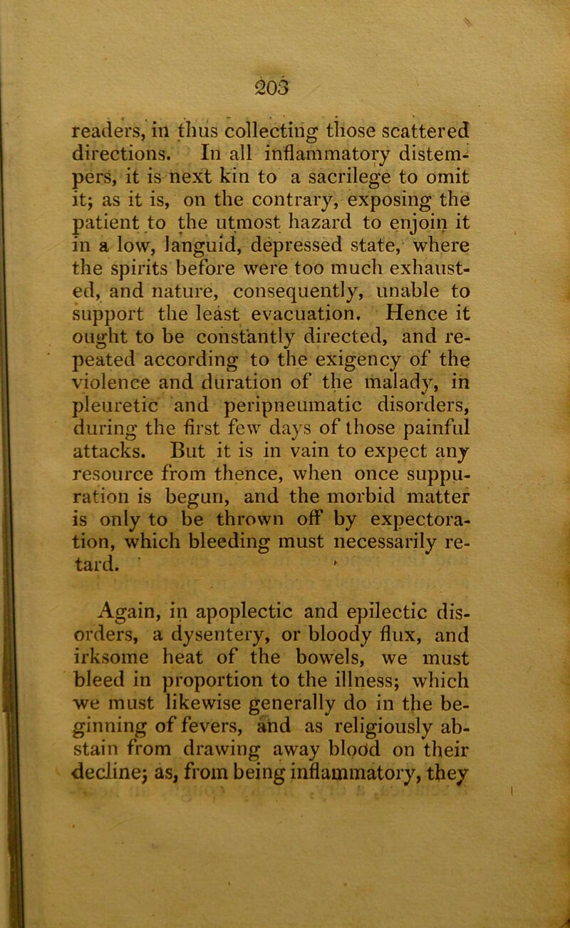 readers, in thus collecting those scattered directions. In all inflammatory distem- pers, it is next kin to a sacrilege to omit it; as it is, on the contrary, exposing the patient to the utmost hazard to enjoin it in a low, languid, depressed state, where the spirits before were too much exhaust- ed, and nature, consequently, unable to kipport the least evacuation. Hence it ought to be constantly directed, and re- peated according to the exigency of the violence and duration of the malady, in pleuretic and peripneumatic disorders, during the first few days of those painful attacks. But it is in vain to expect any resource from thence, when once suppu- ration is begun, and the morbid matter is only to be thrown off by expectora- tion, which bleeding must necessarily re- tard. Again, in apoplectic and epilectic dis- orders, a dysentery, or bloody flux, and irksome heat of the bowels, we must bleed in proportion to the illness; which we must likewise generally do in the be- ginning of fevers, and as religiously ab- stain from drawing away blodd on their decline; as, from being inflammatory, they