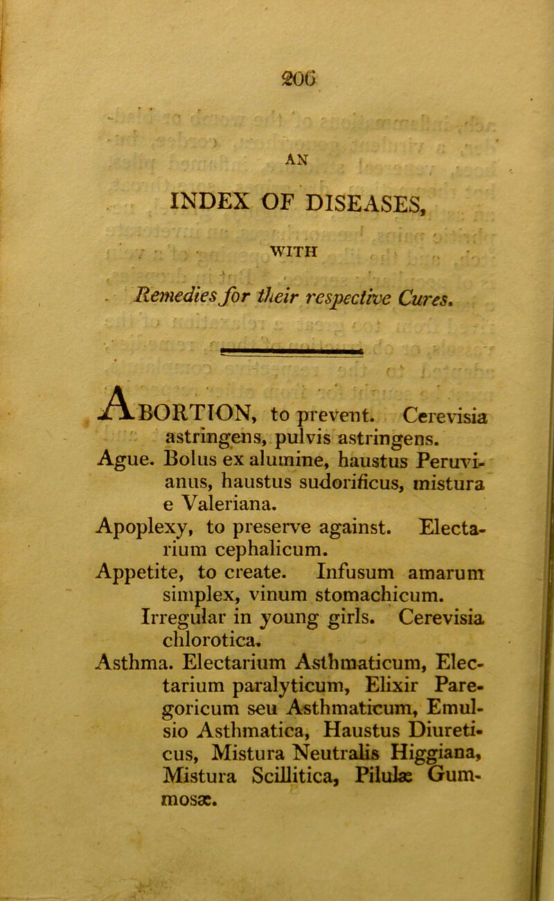 20G AN INDEX OF DISEASES, WITH Remedies for their respectwe Cures* ION, to prevent. Ccrevisia astringens, pulvis astringens. Ague, Bolus ex alutnine, haustus Peruvi^ anus, haustus sudorificus, mistura e Valeriana. Apoplexy, to preserve against. Electa- rium cephalicum. Appetite, to create. Infusum amarum simplex, vinum stomachicum. Irregular in young girls. Cerevisia chlorotica. Asthma. Electarium Asthmaticum, Elec- tarium paralyticum. Elixir Pare- goricum seu Asthmaticum, Emul- sio Asthmatica, Haustus Diureti- cus, Mistura Neutralis Higgiana, Mistura Scillitica, Pilulas Gum- mosdc.