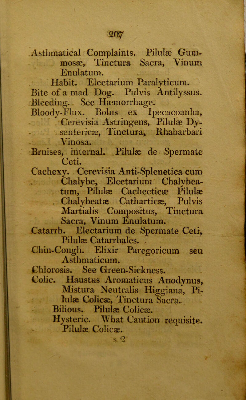 Astlimatical Complaints. Pilulae Gum- mosao, Tinctura Sacra, Vinum Enulatum. Habit. Electarium Paralyticum. Bite of a mad Dog. Pulvis Aiitilyssus. Bleeding. See Haemorrhage. Bloody-Flux. Bokis ex Ipecacoanlia, Cerevisia Astringens, Pilulae Dy- •. sentericse, Tinctura, llliabarbari Vinosa. Bruises, interuaL .Pilulae de Spermate Ceti. Cachexy. Cerevisia Anti-Splenetica cum Clialybe, Electarium Chalybea- tum, Pilulae Cachecticse Pilulae , Chalybeatx Catharticas, Pulvis Martialis Compositus, Tinctura Sacra, Vinum Enulatum. Catarrh. Electarium de Spermate Ceti, Pilulae Catai’rhales. . Chin-Cough. Elixir Paiegoricum sen Asthmaticum. Chlorosis. See Green-Sickness.. - Cobc. Haustus Aromaticus Anodynus, Mistura Neutralis Higgiana, Pb hilae Colicae, Tinctura Sacra. Bilious. Pilulx Colicae. Hysteric. What Caivtion requisite- Pilulae Colicx. s2