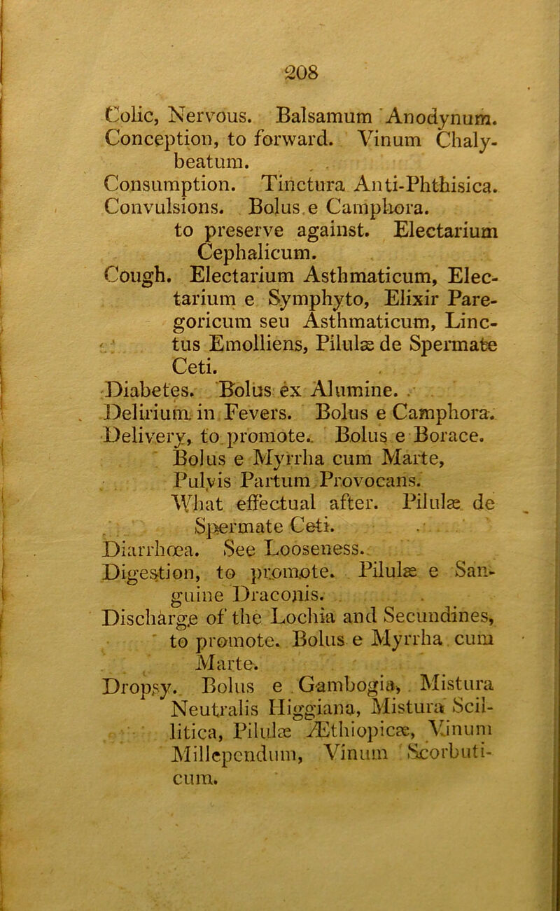 ‘208 Colic, Nervous. Balsamum 'Anodynum. Conception, to forward. Vinum Chaly- beatum. Consumption. Tinctura Anti-Phthisica. Convulsions. Bolus, e Campliora. to preserve against. Electarium Cephalicum. Cough. Electarium Asthmaticum, Elec- tarium e Symphyto, Elixir Pare- goricum seu Asthmaticum, Linc- '; tus Emolliens, Pilulas de Speimate Ceti. Diabetes. Bolus ex Alumine. . Delirium in Fevers. Bolus e Campliora. Delivery, to. promote.. Bolus e Borace. Bolus e Myrrha cum Marte, Pulyis Paitum Provocans. What effectual after. Pilulge de S]^ermate Ceti. Diarrhoea. See Looseness., Digestion, to promote. Pilulas e San- gLiine Dracojiis. Discharge of the Locliia and Secundines, to promote. Bolus e Myrrha, cum Marte. Dropsy. Bolus e . G-ambogia, . Mistura Neutralis Higgiana, Mistura Scil- litica, Pilulce JEthiopicae, VJnum Millcpcridiim, Vinum Scorbuti- cum.