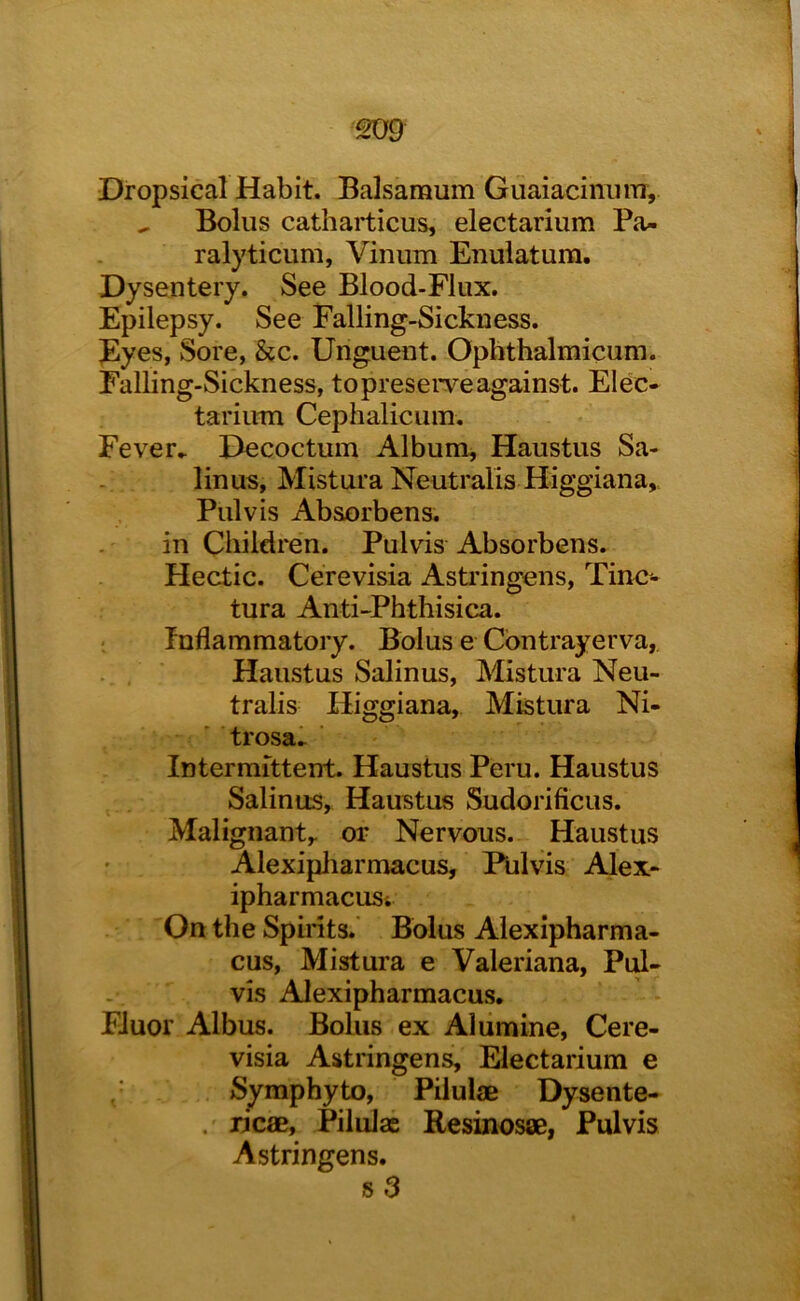 £09 Dropsical Habit. Balsamum Guaiacimmr, ^ Bolus catharticus, electarium Pa- ralyticum, Vinum Enulatura. Dysentery. See Blood-Flux. Epilepsy. See Falling-Sickness. Eyes, Sore, &c. Unguent. Ophthalmicum. Falling-Sickness, topresei*veagainst. Elec- tariiun Cephalicum. Fever^ Decoctum Album, Haustus Sa- linus, Mistura Neutralis Higgiana,, Pulvis Absorbens. in Cbildren. Pulvis Absorbens. Hectic. Cerevisia Asti'ingens, Tinc- tura Anti-Phthisica. Inflammatory. Bolus e Cbntrayerva, . , Haustus Salinus, Mistura Neu- tralis Higgiana, Mistura Ni- trosal ■ Intermittent. Haustus Peru. Haustus Salinus, Haustus Sudorificus. Malignanty or Nervous. Haustus Alexipharmacus, Pulvis Alex- ipharmacust On the Spirits.' Bolus Alexipharma- cus, Mistura e Valeriana, Pid- vis Alexipharmacus. Fluor Albus. Bolus ex Aiumine, Cere- visia Astringens, Electarium e Symphyto, Pilulae Dysente- . ricae, Pilulae Resinosse, Pulvis Astringens. s3