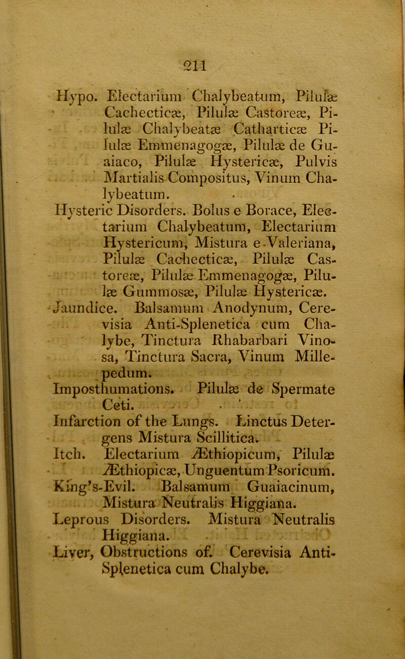 Hypo. Electarium Chalybeatum, Pilufse CachecticjE, Pilulse CaStorese, Pi- lula2 Chalybeatse Catharticas Pi- liilss Emmenagogse, Pilulag de Gu- aiaco, Pilulse Hystericae, Pulvis Martialis Compositus, Vinum Cha- lybeatum. Hysteric Disorders. Bolus e Borace, Eles- tarium Chalybeatum, Electarium Hystericum, Mistura e-Valeriana, Pilulae Cadiecticag, Pilulas Cas- toreas, Pilulae Emmenagogag, Pilu- las Gummosae, Pilulas Hystericae. -Jaundice. Balsamum Anodynuin, Cere- visia Anti-Splenetica cum Cha- lybe, Tinctura Rliabarbari Vino- sa, Tinctura Sacra, Vinum Mille- pedum. Impostliumations. Pilulas de Spermate Ceti. Infarction of the Lungs. Linctus Deter- gens Mistura Scillitica. Itch. Electarium ^thiopicum, Pilulas >®thiopicae, Unguentum Psoricum. King’s-Evil. Balsamum Guaiacinum, Mistura Neutralis Higgiana. Leprous Disorders. Mistura Neutralis Higgiana. Liver, Obstructions of. Cerevisia Anti- Splenetica cum Chalybe.