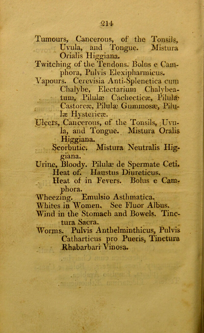 214^ Tumours, Cancerous, of the Tonsils, Uvula, and Tongue. Mistura Orialis Higgiana. Twitching of the Tendons. Bolus e Cam- phora, Pulvis Elexipharinicus. Vapours. Cerevisia Anti-Splenetica cum Chalybe, Electarium Chalybea- ’ turn, Pilulae Cachecticse, Pilule Castoreje, Pilula3 Gummosae, Pilu- las Hystericse. Ulcers, Cancerous, of the Tonsils, .Uvu- la, and Tongue. Mistura Oralis Higgiana. Scorbutic. Mistura Neutralis Hig- giana. Urine, Bloody. Pilulm de Spermate Ceti. Heat of. Haustus Diurcticus. Heat of in Fevers. Bolus e Cam- phora. Wheezing. Emulsio Asthmatica. Whites in Women. See Fluor Albus. Wind in the Stomach and Bowels. Tinc- tura Sacra. Worms. Pulvis Anthelminthicus, Pulvis Catharticus pro Pueris, Tinctura Rhabarbari Vinosa* \
