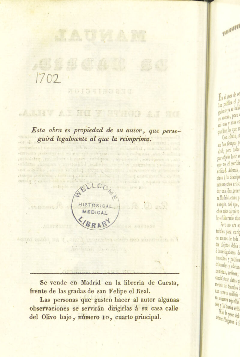 1702 Esta obra es propiedad de su autor, que perse- guirá legalniente al que la reimprima. Se vende en Madrid en la librería de Cuesta, frente de las gradas de san Felipe el Real. Las personas que gusten hacer al autor algunas observaciones se servirán dirigirlas á su casa calle del Olivo bajo, número lo, cuarto principal. A