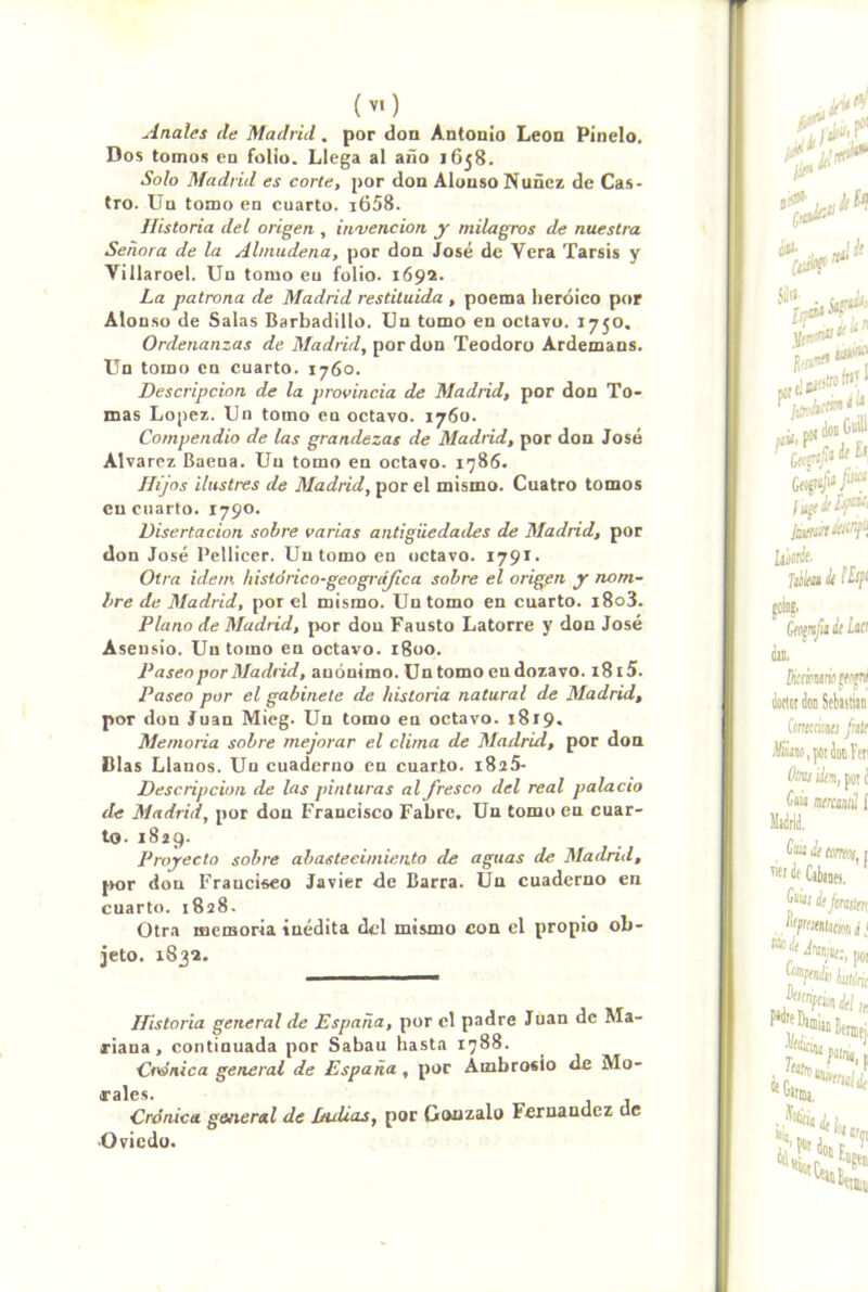 Anales de Madrid. por don Antonio León Pinelo. Dos tomos en folio. Llega al año 1658. Solo Madrid es corte, por don Alonso Nuñcz de Cas- tro. Uu tomo en cuarto. i658. Historia del origen., invención y milagros de nuestra Señora de la Almudena, por don José de Vera Tarsis y Villaroel. Un tomo en folio. 1692. La patrona de Madrid restituida , poema heroico por Alou.so de Salas Barbadillo. Un tomo en octavo. 1750. Ordenanzas de Madrid, por don Teodoro Ardemans. Un tomo en cuarto. 1760. Descripción de la provincia de Madrid, por don To- mas López. Un tomo en octavo. 1760. Compendio de las grandezas de Madrid, por don José Alvarcz Bacna. Uu tomo en octavo. 1785. Hijos ilustres de Madrid, por el mismo. Cuatro tomos en cuarto. 1790. Disertación sobre varias antigüedades de Madrid, por don José Pellicer. Uu tomo en octavo. 1791. Otra Ídem hislórico-geográjica sobre el origen y nom- bre de Madrid, por el mismo. Un tomo en cuarto. i8o3. Plano de Madrid, jjor don Fausto Latorre y don José Asensio. Un tomo en octavo. 1800. Paseo por Madrid, anónimo. Un tomo en dozavo. i8l5. Paseo por el gabinete de historia natural de Madrid, por don Juan Mieg. Un tomo en octavo. 1819. Memoria sobre mejorar el clima de Madrid, por don Blas Llanos. Uu cuaderno en cuarto. i825- Descripcion de las pinturas al fresco del real palacio de Madrid, por don Francisco Fabre. Un tomo en cuar- to. 1829. Proyecto sobre abasteeimiento de aguas de Madrid, j>or don Francisco Javier de Barra. Un cuaderno en cuarto. 1828. Otra memoria inédita del mismo con el propio ob- jeto. 1832. Historia general de España, por el padre Juan de Ma- riana , continuada por Sabau hasta 1788. Clínica general de España , por Ambrosio de Mo- rales. Crónica general de Duüas, por Gonzalo Fernandez de Oviedo.