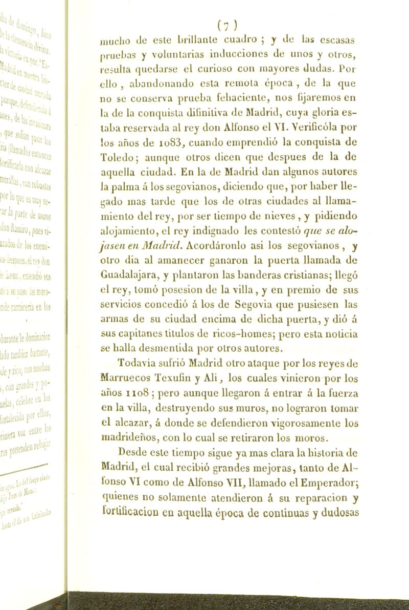 imiclio de este brillante cuadro ; y de las escasas pruebas y voluntarias inducciones de unos y otros, resulta quedarse el curioso con mayores dudas. Por ello , abandonando esta remota cqtoca , de la que no se conserva prueba febaciente, nos fijaremos en la de la conquista difinitiva de Madrid, cuya gloria es- taba reservada al rey don Alfonso el YI. Verificóla por los años de io83, cuando emprendió la conquista de Toledo; aunque otros dicen que después de la de aquella ciudad. En la de Madrid dan algunos autores la palma á los segovianos, diciendo que, por haber lle- gado mas tarde que los de otras ciudades al llama- miento del rey, por ser tiempo de nieves , y pidiendo alojamiento, el rey indignado les contestó que se alo- jasen en Madrid. Acordáronlo asi los segovianos , y otro dia al amanecer ganaron la puerta llamada de Guadalajara, y plantaron las banderas cristianas; llegó el rey, tomó posesión de la villa, y en premio de sus servicios concedió á los de Segovia que pusiesen las armas de su ciudad encima de dicha puerta, y dió á sus capitanes ütulos de ricos-homes; pero esta noticia se halla desmentida por otros autores. Todavia sufrió Madrid otro ataque por los reyes de Marruecos Texufiu y Alí, los cuales vinieron por los años 1108 ; pero aunque llegaron á entrar á la fuerza en la villa, destruyendo sus muros, no lograron lomar el alcazar, á donde se defendieron vigorosamente los madrideños, con lo cual se retiraron los moros. Desde este tiempo sigue ya mas clara la historia de Madrid, el cual recibió grandes mejoras, tanto de Al- fonso YI como de Alfonso VII, llamado el Emperador; quienes no solamente atendieron á su reparación y lorlificacioo en aquella época de continuas y dudosas