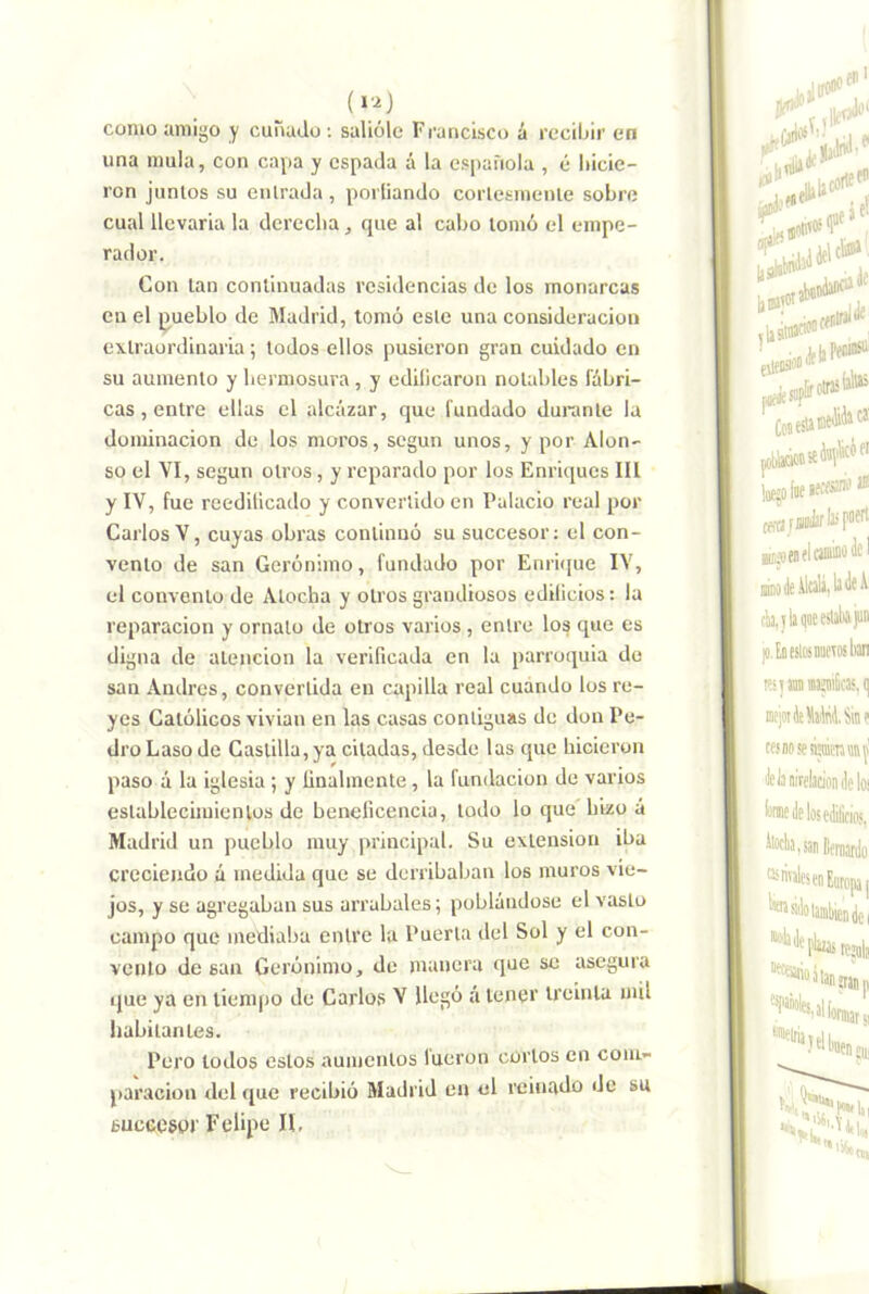 como amigo y cunado; salióle Francisco á reciijir en una muía, con capa y espada á la española , é liicie- ron junios su entrada , poiiiando corlesmenle sobre cual llevarla la derecha, que al cabo lomó el empe- rador. Con lan continuadas residencias de los monarcas en el pueblo de Madrid, tomó esle una consideración extraordinaria; todos ellos pusieron gran cuidado en su aumento y hermosura , y edilicaron nolahles fábri- cas , entre ellas el alcázar, que fundado durante la dominación de los moros, según unos, y por Alon- so el VI, según otros, y reparado por los Enriques III y IV, fue reedificado y convertido en Palacio real por Carlos V, cuyas obras continuó su succesor; el con- vento de san Gerónimo, fundado por Enri([ue IV, el convento de Atocha y otros grandiosos edilicios: la reparación y ornato de otros varios, entre los que es digna de atención la verificada en la parroquia do san Andrés, convertida en capilla real cuando los re- yes Católicos vivian en las casas contiguas de don Pe- dro Laso de Castilla, ya citadas, desde las que hicieron paso á la iglesia ; y finalmente, la fundación de varios establecimientos de beneficencia, lodo lo que hizo á Madrid un pueblo muy principal. Su extensión iba creciendo á medida que se derribaban los muros vie- jos, y se agregaban sus arrabales; poblándose el vasto campo que mediaba entre la Puerta del Sol y el con- vento de san Gerónimo, de manera que se asegura que ya en liemjio de Carlos V llegó a tener treinta mil habitantes. Pero lodos estos aumentos lucren cortos en com- paración del que recibió Madrid en el reinado de su sucGCSor Felipe II,