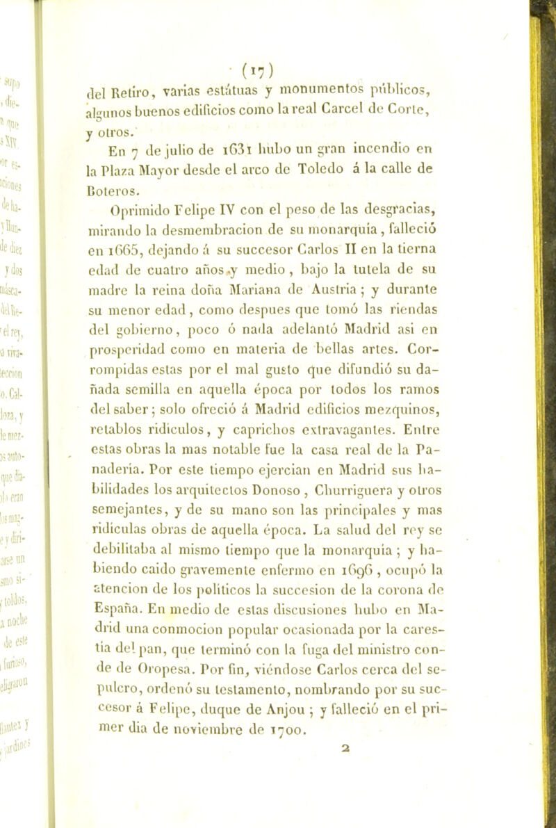 del Reliro, varias esláluas y monumentos públicos, algunos buenos edificios como la real Cárcel do Corle, y otros. En 7 de julio de i63i hubo un gran incendio en la Plaza Mayor desde el arco de Toledo á la calle de Coleros. Oprimido Felipe IV con el peso de las desgracias, mirando la desmembración de su monarquía, falleció en if)65, dejando á su succesor Carlos II en la tierna edad de cuatro años-y medio, bajo la tutela de su madre la reina doña Mariana de Austria; y durante su menor edad, como después que lomó las riendas del gobierno, poco ó nada adelantó ¡Madrid asi en prosperidad como en materia de bellas arles. Cor- rompidas estas por el mal gusto que difundió su da- ñada semilla en aquella época por lodos los ramos del saber; solo ofreció á Madrid edificios mezquinos, retablos ridiculos, y caprichos extravagantes. Entre estas obras la mas notable fue la casa real de la Pa- naderia. Por este tiempo ejercían en Madrid sus ba- bilidades los arquitectos Donoso , Churriguera y otros semejantes, y de su mano son las principales y mas ridiculas obras de aquella época. La salud del rey se debilitaba al mismo tiempo que la monarquía ; y ha- biendo caído gravemente enfermo en lOgC , ocupó la atención de los políticos la succesion de la corona de España. En medio de estas discusiones hubo en ¡Ma- drid una conmoción popular ocasionada por la cares- tía del pan, que terminó con la fuga del ministro con- de de Oropesa. Por fin, viéndose Carlos cerca del se- pulcro, ordenó su testamento, nombrando por su suc- cesor á Felipe, duque de Anjou ; y falleció en el pri- mer dia de noviembre de 1700. 2
