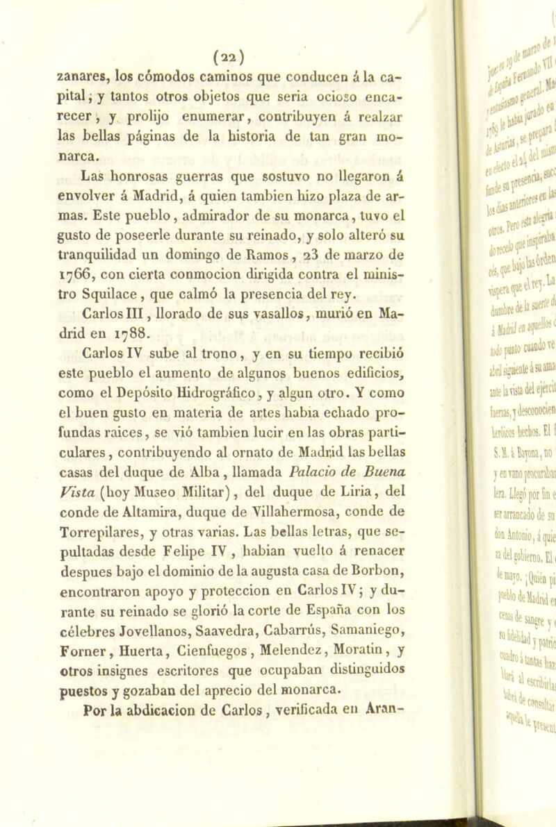 zanares, los cómodos caminos que conducen á la ca- pital j y tantos otros objetos que seria ocioso enca- recer , y prolijo enumerar, contribuyen á realzar las bellas páginas de la historia de tan gran mo- narca. Las honrosas guerras que sostuvo no llegaron á envolver á Madrid, á quien también lúzo plaza de ar- mas. Este pueblo, admirador de su monarca, tuvo el gusto de poseerle durante su reinado, y solo alteró su tranquilidad un domingo de Ramos, 23 de marzo de 1766, con cierta conmoción dirigida contra el minis- tro Squilace , que calmó la presencia del rey. GarlosIII, llorado de sus vasallos, murió en Ma- drid en 1788. Carlos IV sube al trono, y en su tiempo recibió este pueblo el aumento de algunos buenos edificios, como el Depósito Hidrográfico, y algún otro. Y como el buen gusto en materia de artes habia echado pro- fundas raices, se vió también lucir en las obras parti- culares , contribuyendo al ornato de Madrid las bellas casas del duque de Alba, llamada Palacio de Buena Vista (hoy Museo Militar), del duque de Liria, del conde de Altamira, duque de Villahermosa, conde de Torrepilares, y otras varias. Las bellas letras, que se- pultadas desde Felipe IV , habian vuelto á renacer después bajo el dominio de la augusta casa de Borbon, encontraron apoyo y protección en Carlos IV; y du- rante su reinado se glorió la corte de España con los célebres Jovellanos, Saavedra, Cabarrús, Samaniego, Forner, Huerta, Cienfuegos, Melendez, Moratin, y otros insignes escritores que ocupaban distinguidos puestos y gozaban del aprecio del monarca. Por la abdicación de Carlos, verificada en Aran-