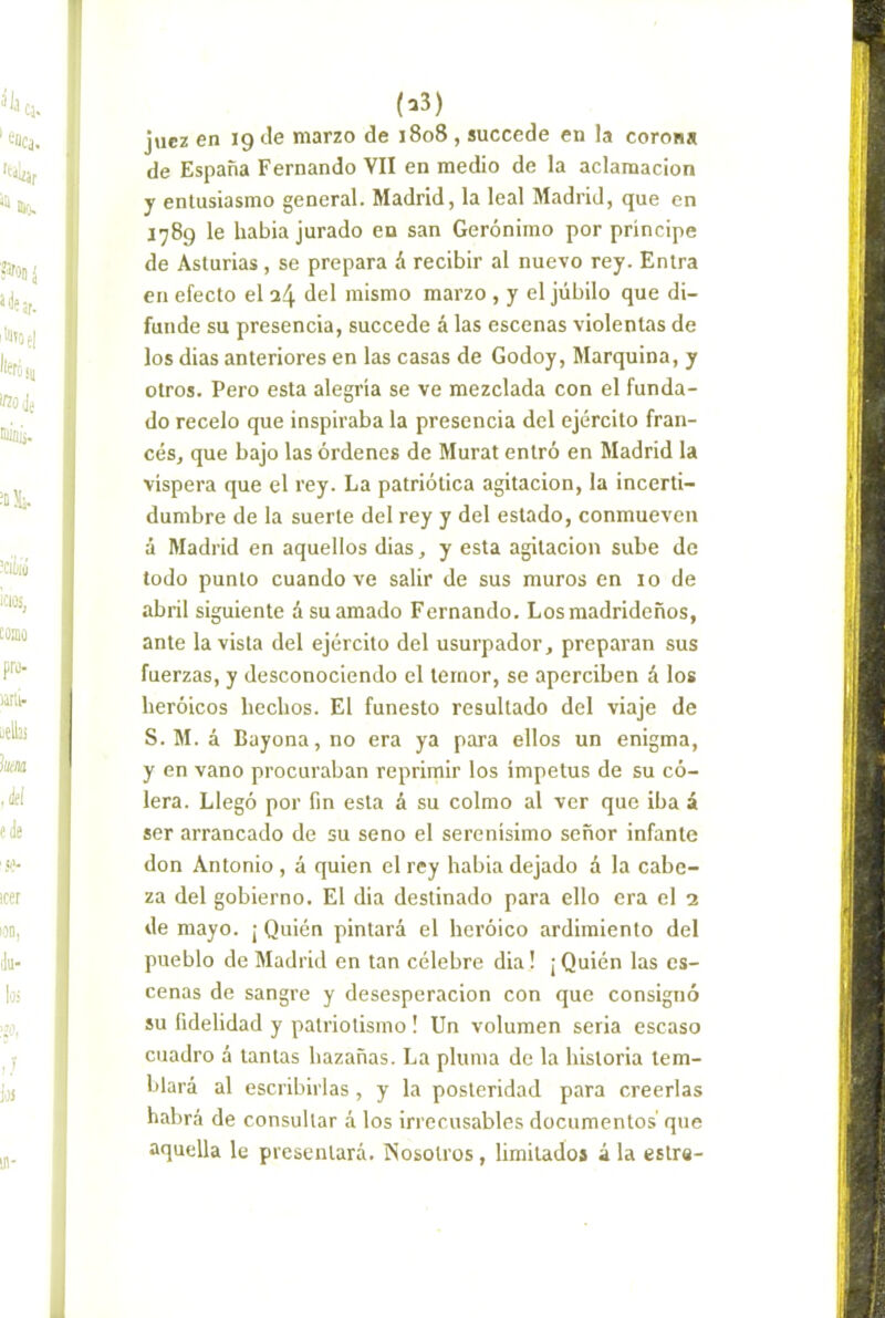 (a3) juez en 19 Je marzo de 1808 , succede en la corona de España Fernando VII en medio de la aclamación y entusiasmo general. Madrid, la leal Madrid, que en 1789 le habia jurado en san Gerónimo por principe de Asturias, se prepara á recibir al nuevo rey. Entra en efecto el a4 del mismo marzo , y el júbilo que di- funde su presencia, succede á las escenas violentas de los dias anteriores en las casas de Godoy, Marquina, y otros. Pero esta alegría se ve mezclada con el funda- do recelo que inspiraba la presencia del ejército fran- cés, que bajo las órdenes de Murat entró en Madrid la víspera que el rey. La patriótica agitación, la incerti- dumbre de la suerte del rey y del estado, conmueven á Madrid en aquellos dias, y esta agitación sube de todo punto cuando ve salir de sus muros en 10 de abril siguiente á su amado Fernando. Los madrideños, ante la vista del ejército del usurpador, preparan sus fuerzas, y desconociendo el temor, se aperciben á los heróicos hechos. El funesto resultado del viaje de S. M. á Bayona, no era ya para ellos un enigma, y en vano procuraban reprimir los ímpetus de su có- lera. Llegó por fin esta á su colmo al ver que iba á ser arrancado de su seno el serenísimo señor infante don Antonio , á quien el rey habia dejado á la cabe- za del gobierno. El dia destinado para ello era el 2 de mayo. ¡ Quién pintará el hcróico ardimiento del pueblo de Madrid en tan célebre dia! ¡Quién las es- cenas de sangre y desesperación con que consignó su fidelidad y patriotismo! Un volumen seria escaso cuadro á tantas hazañas. La pluma de la historia tem- blará al escribirlas , y la posteridad para creerlas habrá de consultar á los irrecusables documentos' que aquella le presentará. Nosotros, limitados á la estre-