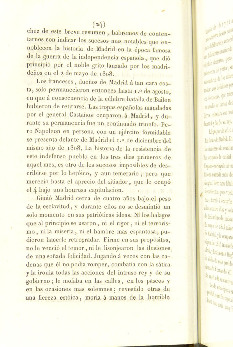 (M) diez de este breve resumen , habremos de conten- tarnos con indicar los sucesos mas notables que en- noblecen la historia de Madrid en la época lamosa de la guerra de la independencia española, que dió principio por el noble grito lanzado por los madri- deños en el a de mayo de 1808. Los franceses , dueños de Madrid á tan cara cos- ta, solo permanecieron entonces hasta i.° de agosto, en que á consecuencia de la célebre batalla de Bailen hubieron de retirarse. Las tropas españolas mandadas por el general Castaños ocuparon á Madrid, y du- rante su permanencia fue un continuado triunfo. Pe- ro Napoleón en persona con un ejército formidable se presenta delante de Madrid el i.° de diciembre del mismo año de 1808, La historia de la resistencia de este indefenso pueblo en los tres dias primeros de aquel mes, es otro de los sucesos imposibles de des- cribirse por lo heroico, y aun temerario ; pero que mereció hasta el aprecio del sitiador, que le ocupó el 4 bajo una honrosa capitulación. . Gimió Madrid cerca de cuatro años bajo el peso de la esclavitud, y durante ellos no se desmintió un solo momento en sus patrióticas ideas. Ni los halagos que al principio se usaron , ni el rigor, ni el terroris- mo , ni la miseria, ni el hambre mas espantosa, pu- dieron hacerle retrogradar. Firme en sus propósitos, no le venció el temor, ni le lisonjearon las ilusiones de una soñada felicidad. Jugando á veces con las ca- denas que él no podia romper, combatía con la sátira y la ironía todas las acciones del intruso rey y de su gobierno; le mofaba en las calles, en los paseos y en las ocasiones mas solemnes j revestido otras de una fiereza estoica, moría á manos de la horrible