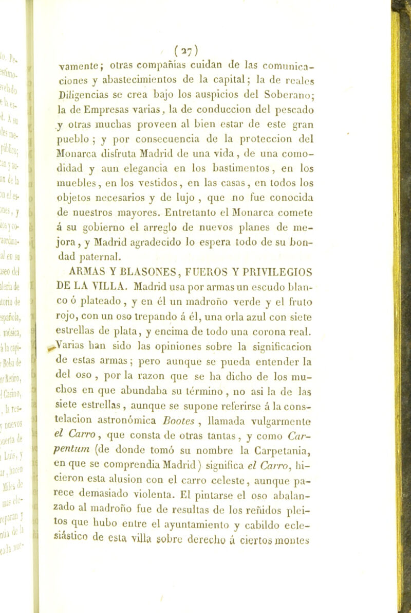 (^7) vamente; otras compañías cuidan de las comunica- ciones y abastecimientos de la capital; la de reales Diligencias se crea bajo los auspicios del Soberano; la de Empresas varias, la de conducción del pescado y otras muchas proveen al bien estar de este gran pueblo ; y por consecuencia de la protección del Monarca disfruta Madrid de una vida, de una como- didad y aun elegancia en los bastimentos, en los muebles, en los vestidos, en las casas, en todos los objetos necesarios y de lujo , que no fue conocida de nuestros mayores. Entretanto el Monarca comete á su gobierno el arreglo de nuevos planes de me- jora , y Madrid agradecido lo espera todo de su bon- dad paternal. ARMAS Y BLASONES, FUEROS Y PRIVILEGIOS DE LA VILLA. Madrid usa por armas un escudo blan- co ó plateado, y en él un madroño verde y el fruto rojo, con un oso trepando á él, una orla azul con siete estrellas de plata, y encima de todo una corona real. ^Varias han sido las opiniones sobre la significación de estas armas; pero aunque se pueda entenderla del oso , por la razón que se ha dicho de los mu- chos en que abundaba su término, no asi la de las siete estrellas, aunque se supone referirse á la cons- telación astronómica Bootes , llamada vulgarmente el Carro, que consta de otras tantas, y como Car- pentuni (de donde tomó su nombre la Carpetania, en que se comprendía Madrid) significa el Carro, hi- cieron esta alusión con el carro celeste, aunque pa- rece demasiado violenta. El pintarse el oso abalan- zado al madroño fue de resultas de los reñidos plei- tos que hubo entre el ayuntamiento y cabildo ecle- siástico de esta villa sobre derecho á ciertos montes