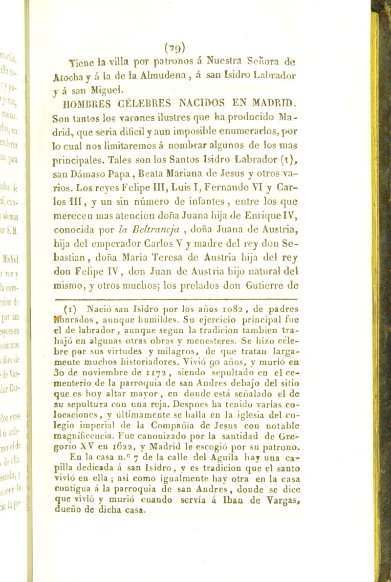 Tiene la villa por patronos á Nuestra Señora de Atocha y á la de la Almudena, á san Isidix) I^alnador y á san Miguel. HOMBRES CÉLEBRES NACIOOS EN MADRID. Son tantos los varones ilustres que ha producido Ma- drid, que seria difícil y aun imposible enumerarlos, por lo cual nos limitaremos á nombrar algunos de los mas principales. Tales son los Santos Isidro Labrador (i), san Dámaso Papa, Beata Mariana de Jesús y otros va- rios. Los reyes Felipe III, Luis I, Fernando VI y Car- los III, y un sin número de infanles, entre los que merecen mas atención doña Juana hija de Enrique IV, conocida por la Beltraneja , doña Juana de Austria, hija del emperador Carlos Y y madre del rey don Se- bastian , doña María Teresa de Austria hija del rey don Felipe IV, don Juan de Austria hijo natural del mismo, y otros muchos; los prelados don Gutierre de (r) Nació san Isidro por los años 1082, de padres H&nrados , aunque humildes. Su ejercicio principal fue el de labrador, aunque según la tradición también tra- bajó en algunas otras obras y menesteres. Se hizo céle- bre por sus virtudes y milagros, de que tratan larga- mente muchos historiadores. Vivió 90 años, y murió ea 3o de noviembre de ii;j2, siendo sepultado en el ce- menterio de la parroquia de san Andrés debajo del sitio que es hoy altar mayor, en donde está señalado el de su sepultura con una reja. Después ha tenido varias co- locaciones, y últimamente se halla en la iglesia del co- legio imperial de la Compañía de Jesús con notable magnificencia. Fue canonizado por la santidad de Gre- gorio XV en 1622, y Madrid le escogió por su patrono. En la casa n.° 7 de la calle del Aguila hay una ca- pilla dedicada á san Isidro, y es tradición que el santo vivió en ella ; asi como igualmente hay otra en la casa contigua á la parroquia de san Andrés, donde se dice que vivió y murió cuando servía á Ibaa de Vargas, dueño de dicha casa.