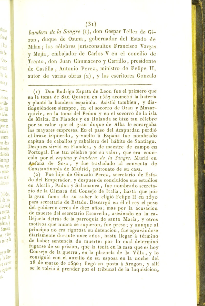 bandera de la Sanare (i), don Gaspar Tellez do Gi- rón , duque de Osuna , gobernador del Estado de Milán; los celebres jurisconsultos Francisco Vargas y Mejia, embajador de Carlos V en el concilio de Trento, don Juan Cbuniacero y Carrillo, presidente de Castilla, Antonio Perez, ministro de Felipe II, autor de varias obras (2) , y los escritores Gonzalo (r) Don Rodrigo Zapata de León fue el primero que en la torna de San Quiutin en iSSy acometió la batería y plantó la bandera española. Asistió también , y dis- tinguiéndose siempre , en el socorro de Oran y Mazar- quivir , en la toma del Peñón y en el socorro de la isla de Malta. En Flandes y en Holanda se hizo tan célebre por su valor que el gran duque de Alba le encargaba las mayores empresas. En el paso del Ampurdan perdió el brazo izquierdo, y vuelto á España fue nombrado capitán de caballos y caballero del hábito de Santiago. Después sirvió en Flandes, y de maestre de campo en Portugal. Fue tan célebre por su valor, que era cono- cido por el capitán y bandera de la Sangre. Murió en .^fana de Sosa , y fue trasladado al convento de Constautinopla de Madrid, patronato de su casa. (2) Fue hijo de Gonzalo Perez, secretario de Flsta- dü del En)perador, y después de concluidos sus estudios en Alcalá , Padua y Salamanca , fue nombrado secreta- rio de la Cámara del Consejo de Italia , hasta que por la gran fama de su saber le eligió Felipe II en i5yo para secretario de Estado. Descargó en él el rey el peso del gobierno cerca de diez años; mas por la acusación de muerte del secretario Escovedo, asesinado eu la ca- llejuela detrás de la parroquia de santa María, y otros motivos que nunca se supieron, fue preso; y aunque al principio uo era rigorosa su detención , fue agravándose diariamente durante once años, hasta llegar á término de haber sentencia de muerte; por lo cual determinó fugarse de su prisión, que la tenia en la casa que es hov Consejo de la guerra , en la plazuela de la Villa , y lo consiguió con el auxilio de su esposa en la noche del 18 de marzo de iSgo; llegó en posta á Aragón, y allí se le volvió á prender por el tribunal de la Inquisición,