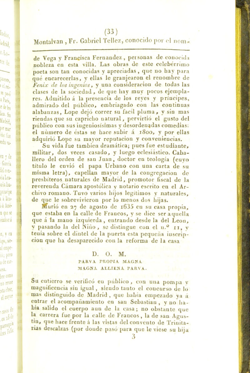 Montalvan , Fr. Gabriel Tcllcz, conocido por el nom- dc Vega y Fraacisca Fernandez, personas de conocida nobleza en esta villa. Las obras de este celebérrimo poeta son tan conocidas y apreciadas, que no bay para qué encarecerlas, y ellas le granjearon el renombre de Fénix de los ingenios, y una consideración de todas las clases de la sociedad, de que bay muy pocos ejempla- res. Admitido á la presencia de los reyes y príncipes, admirado- del público, embriagado con las continuas alabanzas, Lope dejó correr su fácil pluma, y sin mas riendas que su capricho natural, pervirtió el gusto del público con sus ingeniosísimas y desordenadas comedias; el número de éstas se bace subir á 1800, y por ellas adquirió Lope su mayor reputación y conveniencias. Su vida fue también dramática; pues fue estudiante, militar, dos veces casado, y luego eclesiástieo. Caba- llero del orden de san Juan, doetor en teología (cuyo título le envió el papa Urbano con una carta de su misma letra), capellán mayor de la congregación de presbíteros naturales de Madrid, promotor fiscal de la reverenda Cámara apostóliea y notario escrito en el Ar- chivo romano. Tuvo varios hijos legítimos y naturales, de que le sobrevivieron por lo menos dos liijas. Murió en 29 de agosto de i635 en su casa pro[)ia, que estaba en la calle de Francos, y se dice ser a(|uella que á la mano izquierda, entrando desde la del León, V pasando la del Ñiño, se distingue con el u.“ ii, v tenia sobre el dintel de la puerta esta pequeña inscrip- ción que ba desaparecido con la reforma de la casa D. O. M. PARV.V ritOPIA MAGNA MAGNA ALLIENA PARVA. Su entierro se verificó en publico, con una pompa y maguificencia sin igual, siendo tanto el concurso de lo mas distinguido de Madrid , que habla empezado ya á entrar el aeompañamiento cu san Sebastian , y no lia- bia salido el cuerpo aun de la casa; no obstante que la carrera fue por la calle de Francos , la de san Agus- tín, que bace frente á las vistas del convento de Trinita- rias descalzas (por donde pasó para que le viese su bija .3