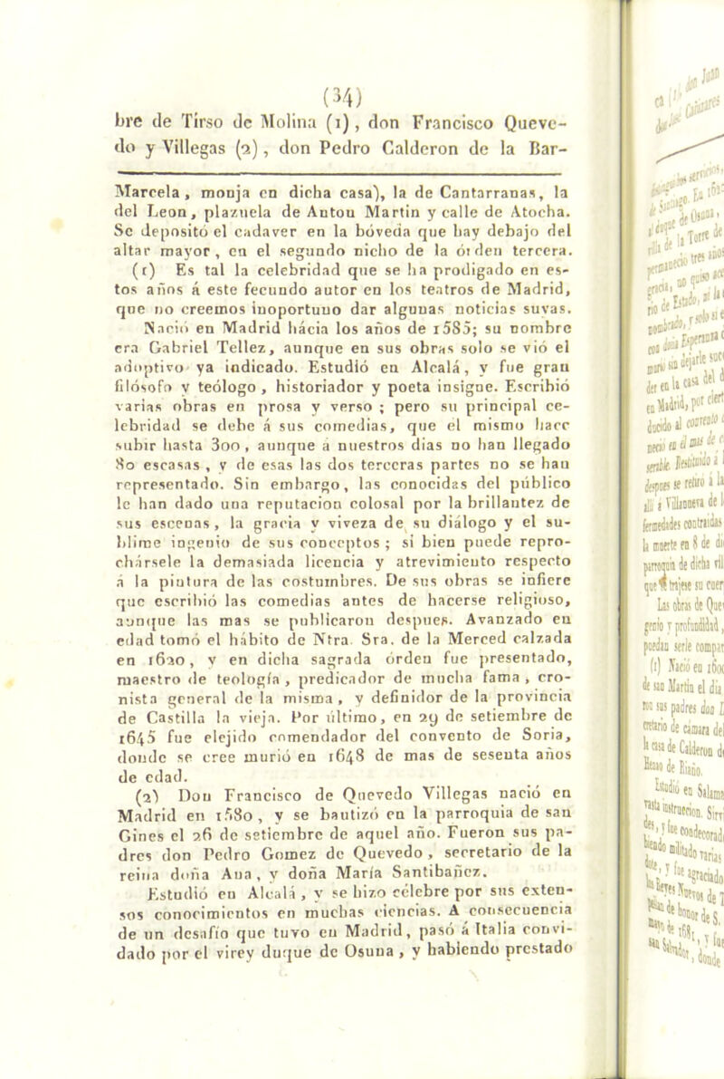 (■>4) bre de Tirso de Molina (i), don Francisco Queve- do y Villegas {9.), don Pedro Calderón do la Bar- Marcela , monja en dicha casa), la de Cantarranas, la del León, plazuela de Antón Martin y calle de Atocha. So deposito el cadáver en la bóveda que hay debajo del altar mayor, en el segundo nicho de la óideu tercera. (t) Es tal la celebridad que se ha prodigado en es- tos años á este fecundo autor en los teatros de Madrid, qne no creemos inoportuno dar algunas noticias suvas. ¡Nació en Madrid hacia los años de i585; su nombre era Gabriel Tellez, aunque en sus obras solo se vió el adoptivo ya indicado. Estudió en Alcalá, y fue gran filósofo V teólogo , historiador y poeta insigne. Escribió varias obras en prosa y verso ; pero su principal ce- lebridad se debe á sus comedias, que el mismo hace subir hasta 3oo , aunque a nuestros dias no han llegado So escasas , y de esas las dos terceras partes no se han representado. Sin embargo, las conocidas del público le han dado una reputación colosal por la brillantez de sus escenas, la gracia y viveza de su diálogo y el su- blime ingenio de sus conceptos ; si bien puede repro- chársele la demasiada licencia y atrevimiento respecto .á la pintura de las costumbres. De sus obras se infiere que escribió las comedias antes de hacerse religioso, aunque las mas se publicaron después. Avanzado en edad tomó el hábito de Ntra. Sra. de la Merced calzada en i6ao, v en dicha sagrada orden fue presentado, maestro de teología , predicador de mucha fama , cro- nista general de la misma , y definidor de la provinci.a de Castilla la vieja. Por último, en ay de setiembre de i6.á5 fue elejido comendador del convento de Soria, donde se cree murió en 1648 de mas de sesenta anos de edad. (2^ Don Francisco de Quevedo Villegas nació en Madrid en i.'iSo, y se bautizó en la parroquia de san Cines el 26 de setiembre de aquel año. Fueron sus pa- dres don Pedro Gómez de Quevedo, secretario de la reina doña Ana , y doña María Santibañez. Estudió cu Alcalá , y se hizo celebre por sus exten- sos conocimientos en muchas ciencias. A consecuencia de un desafio que tuvo en Madrid, pasó a Italia convi- dado por el virey duque de Osuna , y habiendo prestado