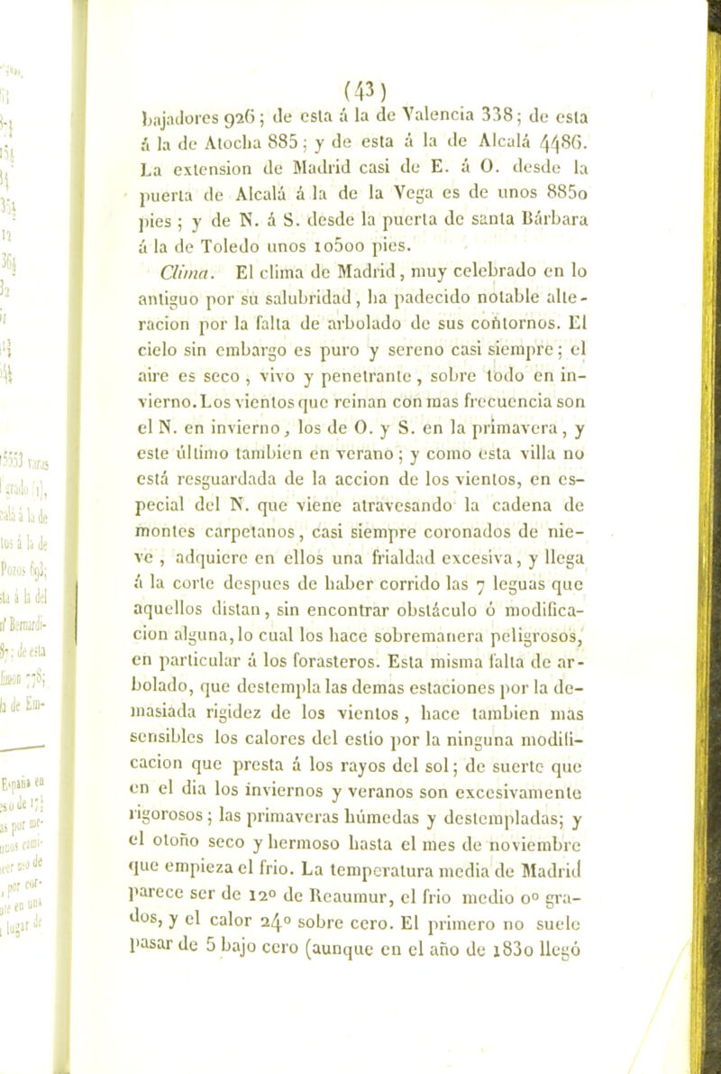 bajadores gíG; de csla á la de Valencia 338; de esla II la de Atocha 885; y de esta á la de Alcalá 448G. La extensión de Madrid casi de E. á O. desde la puerta de Alcalá á la de la Vega es de unos 885o jiies ; y de N. á S. desde la puerta de santa Bárbara á la de Toledo unos io5oo pies. Clima. El clima de Madrid, muy celebrado en lo antiguo por su salubridad, ha padecido notable alte- ración por la falta de arbolado de sus coñtornos. El cielo sin embargo es puro y sereno casi siempre; el aire es seco , vivo y penetrante , sobre todo en in- vierno. Los vientos que reinan con mas frecuencia son el N. en invierno, los de O. y S. en la primavera, y este último también en verano; y como esla villa no está resguardada de la acción de los vientos, en es- pecial del N. que viene atravesando la cadena de montes carpetanos, casi siempre coronados de nie- ve , adquiere en ellos una frialdad excesiva, y llega á la corte después de haber corrido las 7 leguas que aquellos distan, sin encontrar obstáculo ó modifica- ción alguna, lo cual los hace sobremanera peligrosos, en particular á los forasteros. Esla misma falla de ar- bolado, que destempla las demas estaciones por la de- masiada rigidez de los vientos, hace también mas sensibles los calores del eslió por la ninguna modifi- cación que presta á los rayos del sol; de suerte que en el dia los inviernos y veranos son excesivamente rigorosos; las primaveras húmedas y destempladas; y el otoño seco y hermoso basta el mes de noviembre que empieza el frió. La temperatura media de Madrid j'arecc ser de 12° de Reaumur, el frió medio 0° gra- dos, y el calor 24° sobre cero. El primero no suele pasar de 5 bajo cero (aunque en el año de i83o llegó