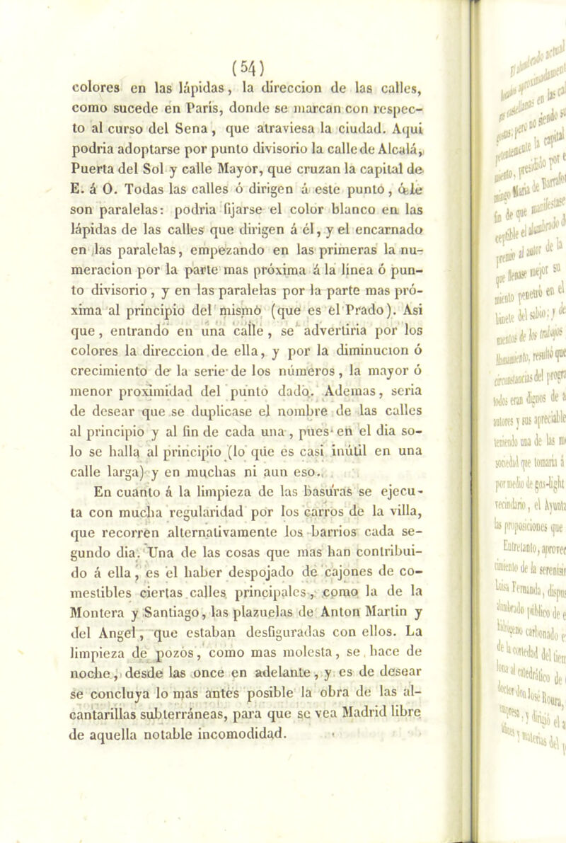 colores en las lápidas, la dirección de las calles, como sucede en París, donde se marcan con respec- to al curso del Sena , que atraviesa la ciudad. Aqui podría adoptarse por punto divisorio la calle de Alcalá, Puerta del Sol y calle Mayor, que cruzan la capital de E. á O. Todas las calles ó dirigen á> este punto, cele son paralelas: podría fijarse el color blanco en las lápidas de las calles que dirigen á él, y el encarnado en ,las paralelas, empezando en las primeras la nu- meración por la parte mas próxima á la línea ó pun- to divisorio , y en las paralelas por la parte mas pró- xima al principio del'mismó (que es él Prado). Asi que, entrando en una cálle, se advertirla por los colores la dirección de ella, y por la diminución ó crecimiento de la serle de los números, la mayor ó menor proximidad del punto dado. Ademas, seria de desear que se duplicase el nombre de las calles al principio y al fin de cada una , pues* en el día so- lo se halla al prlricip'io (lo qiie es casi inútil en una calle larga)- y en muchas ni aun eso.,.. En cuanto a la limpieza de las basuras se ejecu- ta con mucha regularidad por los carros de la villa, que recorren alternativamente los barrios cada se- gundo dia_. Una de las cosas que mas han contribui- do á ella j es él haber despojado dé cajones de co- mestibles ciertas calles, principales, .cpmp la de la Montera y Santiago, las plazuelas de Antón Martin y del Angel, que estaban desfiguradas con ellos. La limpieza de pozos, como mas molesta, se . hace de noche. ji desde las once en adelante , y. es de desear se concluya lo mas antes posible la obra de las al- cantarillas subterráneas, para que se vea Madrid libre de aquella notable incomodidad. <