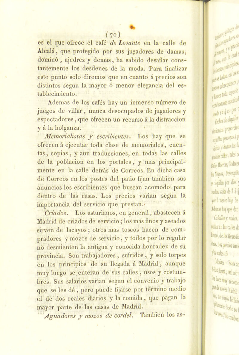 es el que ofrece el café de Lemnte en la calle do Alcalá, que protegido por sus jugadores de damas, dominó, ajedrez y demas, ha sabido desafiar cons- tantemente los desdenes de la moda. Para finalizar este punto solo diremos que en cuanto á precios son distintos según la mayor ó menor elegancia del es- tablecimiento. Ademas de los cafés hay un inmenso número de juegos de villar , nunca desocupados de jugadores y espectadores, que ofrecen un recurso á la distracción y á la holganza. Memorialistas y escribientes. Los hay que se ofrecen á ejecutar toda clase de memoriales, cuen- tas , copias, y aun traducciones, en todas las calles de la población en los portales, y mas principal- mente en la calle detrás de Correos. En dicha casa de Correos en los postes del patio fijan también sus anuncios los escribientes que buscan acomodo para dentro de las casas. Los precios varian según la importancia del servicio que prestan.- Criados. Los asturianos, en general, abastecen á Madrid de criados de servicio; los mas finos y aseados sirven de lacayos; otros mas toscos hacen de com- pradores y mozos de servicio, y todos por lo regular no desmienten la antigua y conocida honradez de su provincia. Son trabajadores , sufridos , y solo torpes en los principios de su llegada á Madrid, aunque muy luego se,enteran de sus calles , usos'y costum- bres. Sus salarios varían según el convenio y trabajo que se les dé , pero puede fijarse por término medio el de dos reales diarios y la comida, que pagan la mayor parte de las casas de Madrid. .Aguadores y mozos de cordel. También los as-