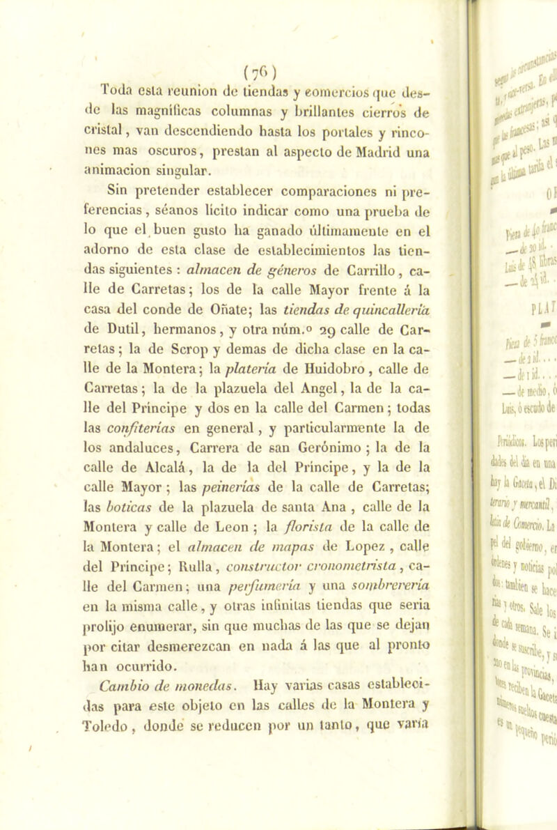 (7C>) Toda esla reunión de tiendas y eornorcios que dea- de las magnílicas columnas y brillantes cierros de cristal, van descendiendo hasta los portales y rinco- nes mas oscuros, prestan al aspecto de Madrid una animación singular. Sin pretender establecer comparaciones ni pre- ferencias , séanos lícito indicar como una prueba de lo que el buen gusto ha ganado últimamente en el adorno de esla clase de establecimientos las tien- das siguientes ; almacén de géneros de Carrillo, ca- lle de Carretas; los de la calle Mayor frente á la casa del conde de Oñate; las tiendas de quincalleríá de Dutil, hermanos, y otra núm.° 29 calle de Car- retas ; la de Scrop y demas de dicha clase en la ca- lle de la Montera; la platería de Huidobro , calle de Carretas; la de la plazuela del Angel, la de la ca- lle del Principe y dos en la calle del Carmen ; todas las confiterías en general, y particularmente la de los andaluces, Carrera de san Gerónimo ; la de la calle de Alcalá, la de la del Principe, y la de la calle Mayor ; las peinerías de la calle de Carretas; las boticas de la plazuela de santa Ana , calle de la Montera y calle de León ; la florista de la calle de la Montera; el almacén de mapas de López , calle del Principe; Rulla, constructor cronometrista, ca- lle del Carmen; una peifumería y una sontbrer'ería en la misma calle, y otras inlinilas tiendas que seria prolijo enumerar, sin que muchas de las que se dejan j>or citar desmerezcan en nada á las que al pronto han ocurrido. Cambio de monedas. Hay varias casas estableci- das para este objeto en las calles de la Montera y Toledo, donde se reducen por un tanto, que vam