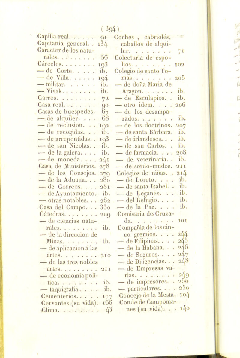 Capilla real 91 Capitanía general. . 134. Carácter de los natu- rales 56 Cárceles ig3 — de Corte ib. — de Villa 194 — militar ib. — Yivak ib. Carros 72 Casa real 90 Casas de huéspedes. 67 — de alquiler. ... 68 — de reclusión. . . 192 — de recogidas. . . ib. — de arrepentidas.. 198 — de san Nicolás. . ib. — de la galera. ... ib. — de moneda. . . . 241 Casa de Ministerios. 278 — de los Consejos. 279 — de la Aduana. . . 280 — de Correos. . . . 281 — de Ayuntamiento, ib. — otras notables. . . 282 Casa del Campo. . . 33o Cátedras 209 — de ciencias natu- rales ib. — de la dirección de Minas ib. — de aplicación á las artes 210 — de las tres nobles artes 211 — de economía polí- tica ib. — taquigrafía. ... ib. Cementerios..... i’:7 Cervantes (su vida). 166 Clima 4^ Coches , cabriolés, caballos de alqui- ler 71 Colecturía de cspo- lios 102 Colegio de santo To- mas 20 5 — de doña María de Aragón ib, — de Esculapios. . ib. — otro Ídem. . . . 206 — de los desampa- rados ib. — de los doctrinos. 207 — de santa Bárbara, ib. — de irlandeses. . . ib. — de san Carlos. . ib. — de farmacia. . . . 208 — de veterinaria. . ib. — de sordo-mudos. 211 Colegios de niñas. . 214 — de Loreto. ... ib. — de santa Isabel. . ib. — de Leganés. . . ib. — del Refugio. . . . ib. — de la Paz. ... ib. Comisaría de. Cruza- da . . 101 Compañía de los cin- co gremios. . . . 244 — de Filipinas. . . . 246 .— de la Habana. . . 246 — de Seguros. . . . 24? — de Diligencias. . . 248 — de Empresas va- rias 249 — de impresores. . 25o — particulares. . . • 25o Concejo de la Mesla. 104 Conde de Canq)oma- nes (su vida). . . i4o