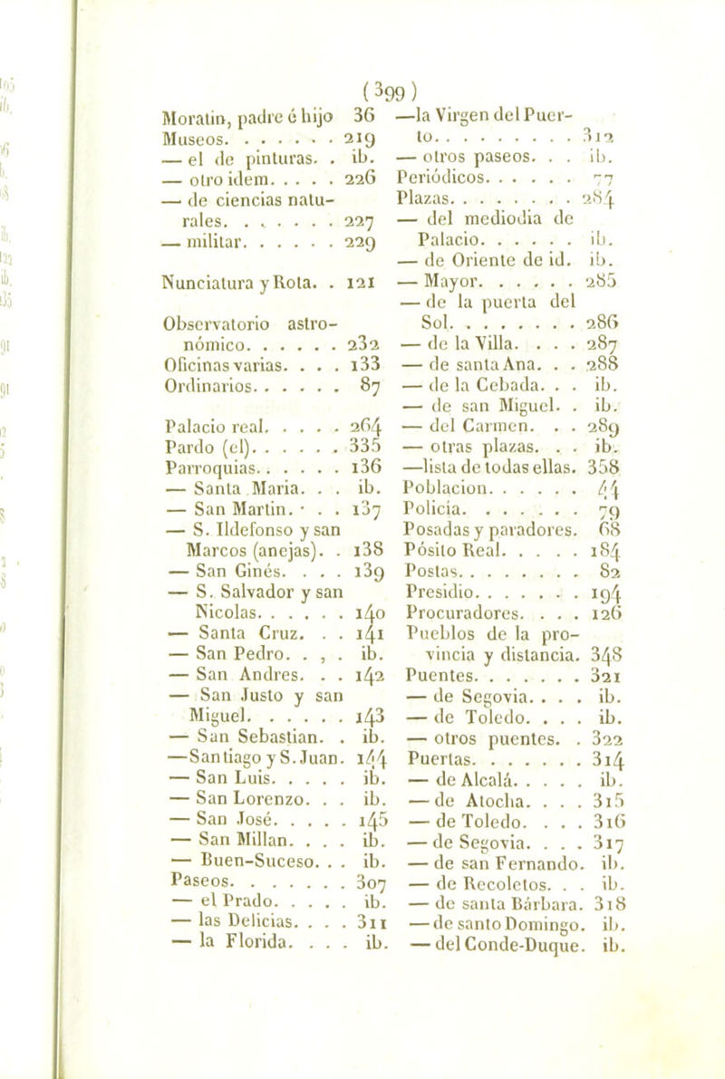 Moraiin, padre é hijo 36 Museos 219 — el de pinturas. . ib. — otro Ídem 22G — de ciencias natu- rales. . i . . . . 227 — militar 229 Nunciatura y Rota. . 121 Observatorio astro- nómico 232 Oficinas varias. . . . i33 Ordinarios 87 Palacio real 264 Pardo (el) 335 Parroquias i36 — Santa María. . . ib. — San Martin. • . . 107 — S. Ildefonso y san Marcos (anejas). . i38 — San Ginés. . . . iSg — S. Salvador y san Nicolás 140 — Santa Cruz. . . ii^i — San Pedro. . , . ib. — San Andrés. . . 142 — San Justo y san Miguel 143 — San Sebastian. . ib. —Santiago y S. Juan. \¿\\ — San Luis ib. —San Lorenzo. . . ib. — San José i45 — San Millan. ... ib. — Buen-Suceso. . . ib. Paseos 307 — el Prado ib. — las Delicias. . . . 3ii — la Florida. ... ib. —la Virgen del Puer- to 3j2 — otros paseos. . . ib. Periódicos 77 Plazas 284 — del mediodía de Palacio ib. — de Oriente de id. ib. — Mayor 286 — de la puerta del Sol. 286 — de la Villa. . . . 287 — de santa Ana. . . 288 — de la Cebada. . . ib. — de san Miguel. . ib. — del Carmen. . . 289 — otras plazas. . . ib. —lista de todas ellas. 358 Población ¿<\ Policía 79 Posadas y paradores. Ó8 Pósito Real 184 Postas 82 Presidio 194 Procuradores. . . . 126 Pueblos de la pro- vincia y distancia. 348 Puentes 32i — de Segovia. ... ib. — de Toledo. ... ib. — otros puentes. . 32 Puertas 3i — de Alcalá ib. —de Atocha. . . . 3i5 — de Toledo. . . . 3i6 —de Segovia. . . . 317 — de san Fernando, ib. — de Recoletos. . . ib. — de santa Bárbara. 3i8 — de santo Domingo, ib. — del Conde-Duque, ib.