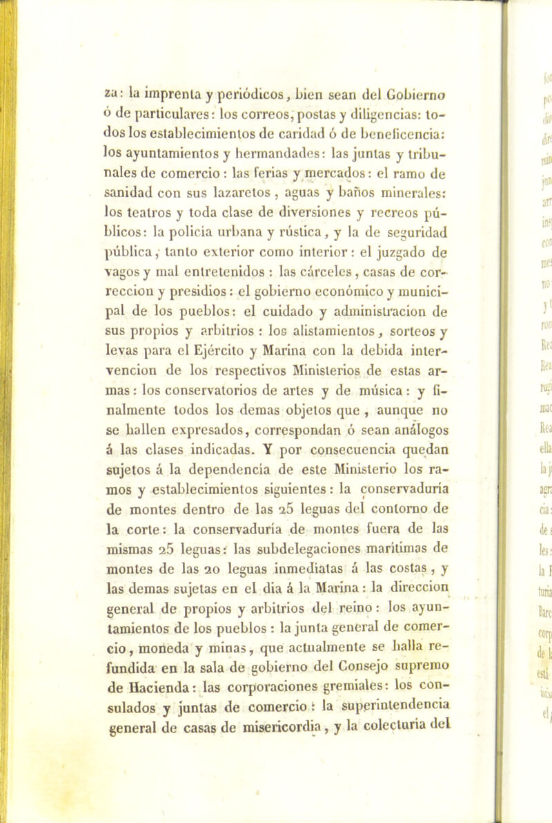 za: la imprenta y periódicos, bien sean del Gobierno ó de particulares; los correos, postas y diligencias: to- dos los establecimientos de caridad ó de beneficencia: los ayuntamientos y hermandades; las juntas y tribu- nales de comercio ; las ferias y mercados; el ramo de sanidad con sus lazaretos, aguas y baños minerales: los teatros y toda clase de diversiones y recreos pú- blicos; la policía urbana y rústica, y la de seguridad pública, tanto exterior como interior; el juzgado de vagos y mal entretenidos ; las cárceles , casas de cor- rección y presidios: el gobierno económico y munici- pal de los pueblos: el cuidado y administración de sus propios y arbitrios ; los alistamientos, sorteos y levas para el Ejército y Marina con la debida inter- vención de los respectivos Ministerios de estas ar- mas ; los conservatorios de artes y de música: y fi- nalmente todos los demas objetos que , aunque no se hallen expresados, correspondan ó sean análogos á las clases indicadas. Y por consecuencia quedan sujetos á la dependencia de este Ministerio los ra- mos y establecimientos siguientes: la conservaduría de montes dentro de las a5 leguas del contorno de la corte: la conservaduría de montes fuera de las mismas a5 leguas: las subdelegaciones marítimas de montes de las 20 leguas Inmediatas á las costas, y las demas sujetas en el dia á la Marina; la dirección general de propios y arbitrios del reino; los ayun- tamientos de los pueblos : la junta general de comer- cio , moneda y minas, que actualmente se baila re- fundida en la sala de gobierno del Consejo supremo de Hacienda: las corporaciones gremiales: los con- sulados y juntas de comercio: la superintendencia general de casas de misericordia, y la colecturía del