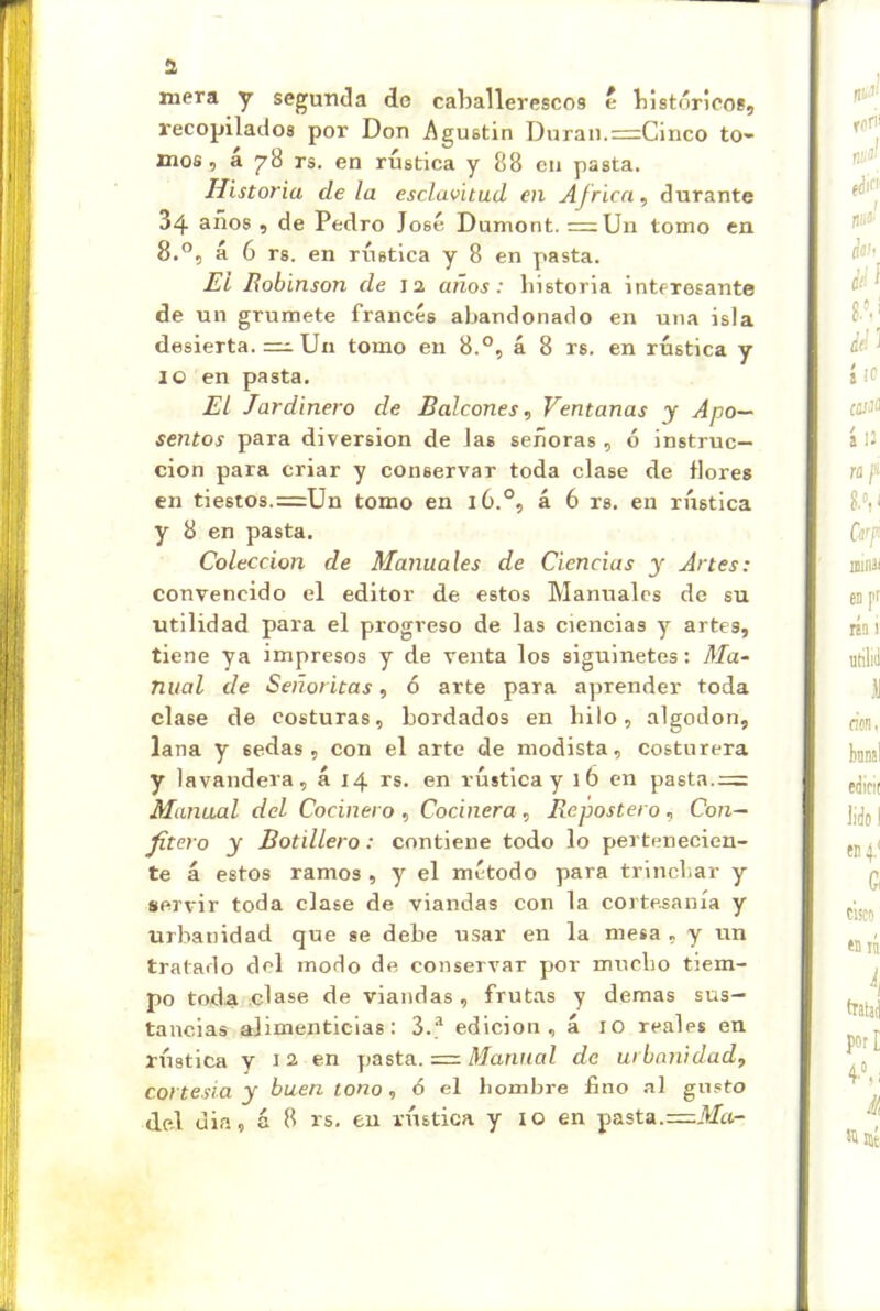 a mera y segunda do caballerescos e bistóricos, recopilados por Don Agustín Duran.r=Cinco to- mos , á 78 rs. en rústica y 88 en pasta. Historia déla esclavitud en Africa, durante 34 años , de Pedro José Dumont. =Un tomo en 8.®, á 6 rs. en rústica y 8 en pasta. El Robinson de 12 años: historia interesante de un grumete francés abandonado en una isla desierta. =1;. Un tomo en 8.°, á 8 rs. en rústica y 10 en pasta. El Jardinero de Balcones, Ventanas y Apo- sentos para diversión de las señoras , ó instruc- ción para criar y conservar toda clase de flores en tiestos.=Un tomo en 16.®, á 6 rs. en rústica y 8 en pasta. Colección de Manuales de Ciencias y Artes: convencido el editor de estos Manuales de su utilidad para el progreso de las ciencias y artes, tiene ya impresos y de venta los siguinetes: Ma- nual de Señoritas, 6 arte para aprender toda clase de costuras, bordados en hilo, algodón, lana y sedas, con el arte de modista, costurera y lavandera, á 14 rs. en rústica y 16 en pasta.=: Manual del Cocinero, Cocinera, Repostero, Con- fitero y Botillero: contiene todo lo pertenecien- te á estos ramos , y el método para trinchar y servir toda clase de viandas con la cortesanía y urbanidad que se debe usar en la mesa , y un tratado del modo de conservar por mucho tiem- po toda clase de viandas, frutas y demas sus- tancias alimenticias: 3.® edición, á 10 reales en rústica y 12 en josta. = Manual de urbanidad, cortesía y buen tono, 6 el hombre fino al gusto del din, á 8 rs. en rústica y 10 en pasta.