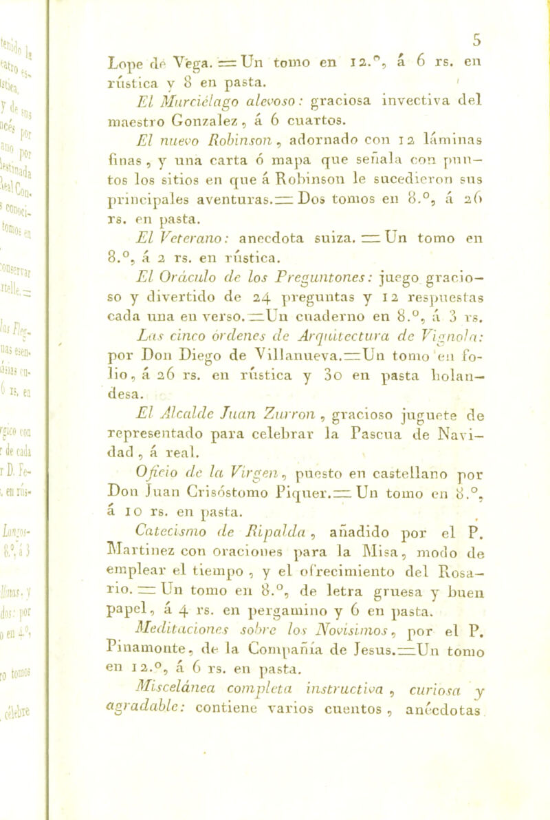 Lope flp Vega. = Un tomo en la., á 6 rs. en rústica y 8 en pasta. < EL Murciélago alevoso: graciosa invectiva del maestro González, á 6 cuartos. El nuevo Robinson , adornado con la láminas finas, y una carta ó mapa que señala con finn — tos los sitios en qne á Robinson le sucedieron sus principales aventuras. Dos tomos en B.°, ú 26 rs. en pasta. El Veterano: anécdota suiza. ~ Un tomo en 8.°, á a rs. en rústica. El Oráculo ele los Preguntones: juego gracio- so y divertido de a4 yu-eguntas y 12 resjmestas cada una en verso. ~Un cuaderno en 8.°, á 3 rs. Las cinco órdenes de Arquitectura de Vignoln: por Don Diego de Villanueva.rzUn tomo'en fo- lio, á 36 rs. en rústica y 3o en pasta bolán— desa. El Alcalde Juan Zurrón , gracioso juguete de representado para celebrar la Pascua de Navi- dad , á real. Oficio de la Virgen^ puesto en castellano por Don Juan Crisóstomo Piquer.= Un tomo cu 8.°, á 10 rs. en pasta. Catecismo de Ripalda , añadido por el P. Martinez con oraciones para la Misa, modo de emplear el tiempo , y el ofrecimiento del Pvosa- rio. — Un tomo en 8.°, de letra gruesa y buen papel, á 4 rs. en pergamino y 6 en y>asta. Meditaciones solme los Novísimos, por el P. Pinamonte, de la Compañía de Jesús.—Un tomo en la.o, á 6 rs. en yiasta. Miscelánea completa instructiva , curiosa y agradable: contiene varios cuentos , anécdotas