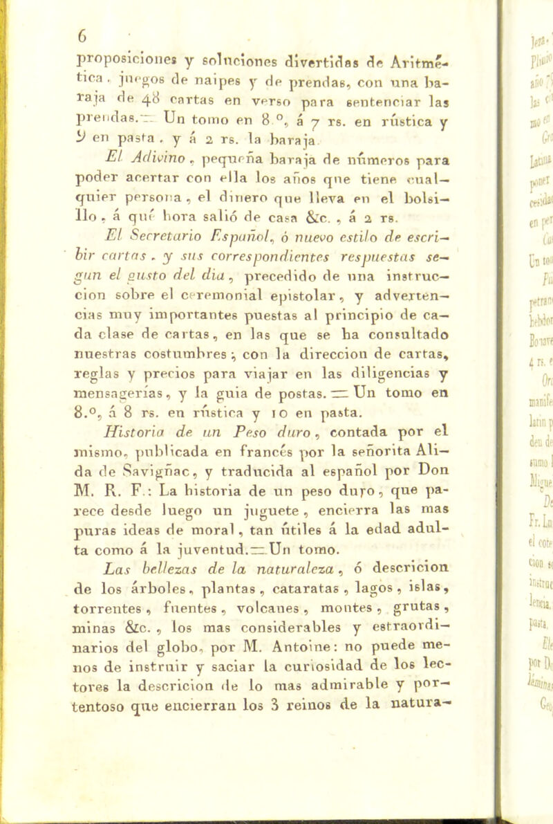 proposiciones y soluciones divertidas de Aritmé- tica . juegos de naipes y de prendas, con una ba- raja de 48 Cartas en verso para sentenciar las prendas.T. Un tomo en 8 á j rs. en rústica y í> en pasta . y á 2 rs. la baraja Ei Adwino, pequeña baraja de números para poder acertar con ella los años que tiene cual- quier persona, el dinero que lleva en el bolsi- llo, á qué hora salió de casa &:c. , á 2 rs. El Secretario Español^ ó nuevo estilo de escri~- bir cartas . y sus correspondientes respuestas ses- gan el gusto del diu, precedido de una instruc- ción sobre el ceremonial epistolar, y adverten- cias muy importantes puestas al principio de ca- da clase de cartas, en las que se ha consultado nuestras costumbres:, con la dirección de cartas, reglas y precios para viajar en las diligencias y mensagerías, y la guia de postas. Un tomo en 8.0, á 8 rs. en nistica y 10 en pasta. Historia de un Peso duro, contada por el mismo, ])ublicada en francés por la señorita Ali— da de Savigñac, y traducida al español por Don M. R. F.: La historia de un peso dujro, que pa- rece desde luego un juguete, encierra las mas puras ideas de moral, tan útiles á la edad adul- ta como á la juventud.~.Un tomo. Las bellezas de la naturaleza, ó descricion de los árboles, plantas, cataratas, lagos, islas, torrentes , fuentes , volcanes , montes , grutas , minas &c. , los mas considerables y estraordi- liarlos del globo, por M. Antoine: no puede me- nos de instruir y saciar la curiosidad de los lec- tores la descricion de lo mas admirable y por- tentoso que encierran los 3 reinos de la natura-
