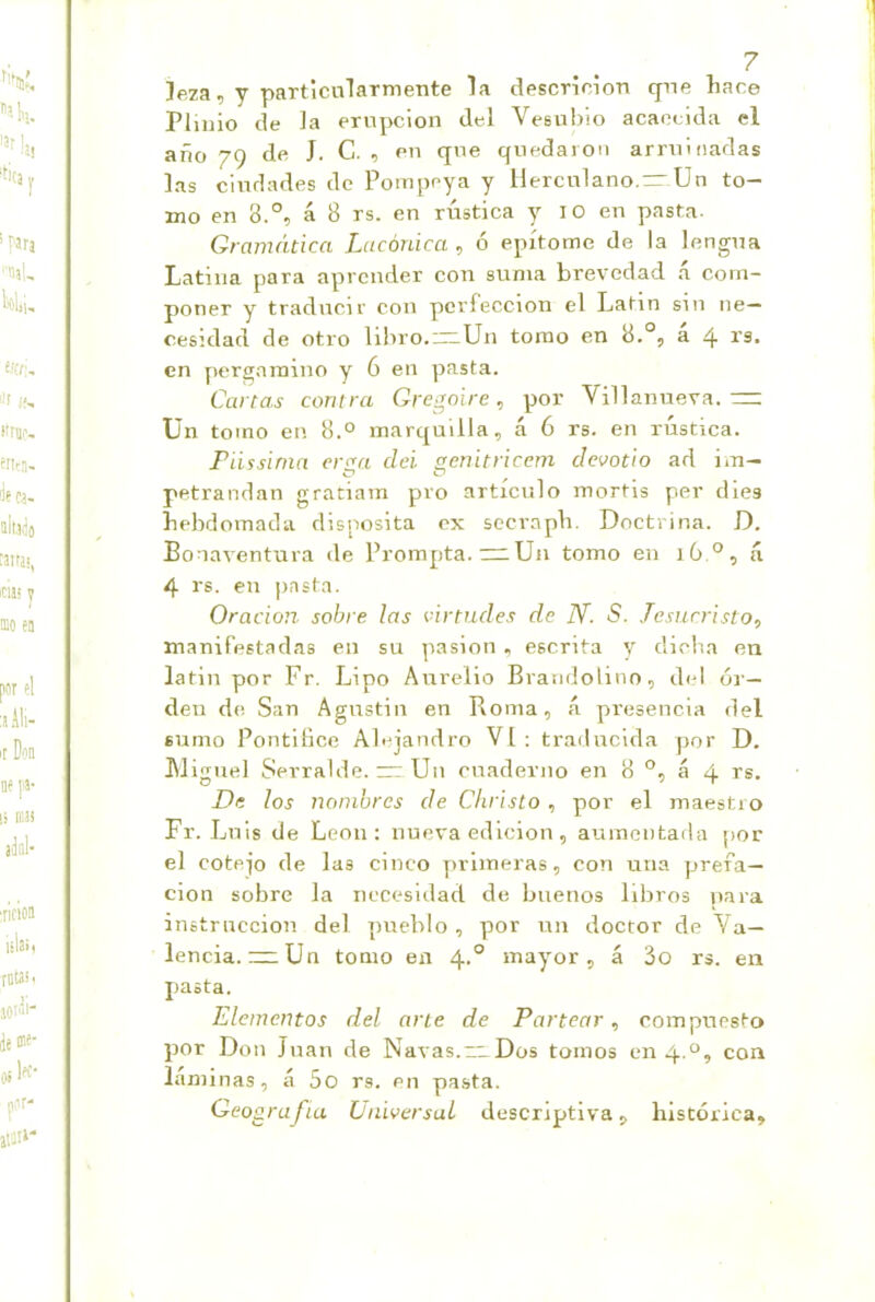 ]e7a, y particulaTmente la descricion qne liare Pliiiio ele Ja erupción del Vesubio acaecida el año 79 de J. C. , en que quedaron arruinadas las ciudades de Pompeya y llerculano.—Un to- mo en 8.°, á 8 rs. en rústica y lO en pasta. Gramática Lacónica , ó epítome de la lengua Latina para aprender con suma brevedad á com- poner y traducir con perfección el Latín sin ne- cesidad de otro libro.~Un tomo en 8.°, a 4 en pergamino y 6 en pasta. Cartas contra Gregoire, por Villanueva.— Un tomo en 8.° inarquilla, á 6 rs. en rústica. Fiissinia er<^a clei. ¡fcnitricem clevotio ad im- C? C> petrandan gratiam pro artículo mortis per dies bebdoinada disnosita ex secrapb. Doctrina. D, Bonaventura de Prompta. ~Un tomo en 16 á 4 rs. en pasta. Oración sobre las virtudes de N. S. Jesucristo, manifestadas en su pasión , escrita y diclia en latin por Fr. Lipo Aurelio Brandolino, del or- den de San Agustin en Boma, á presencia del sumo Pontifico Alejandro VI: traducida por D. Aliguel Serralde. ~ Un cuaderno en 8 °, á 4 rs. De los nombres de Christo, por el maestro Fr. Luis de León: nueva edición, aumentada por el cotejo de las cinco primeras, con una prefa- ción sobre la necesidad de buenos libros para instrucción del pueblo, por un doctor de Va- lencia, nr Un tomo en 4.° mayor, á 3o rs. en pasta. Elementos del arte de Partear, compuesto por Don Juan de Navas.“ Dos tomos en 4.°, con láminas, á 5o rs. en pasta. Geografía Universal descriptiva, histórica.