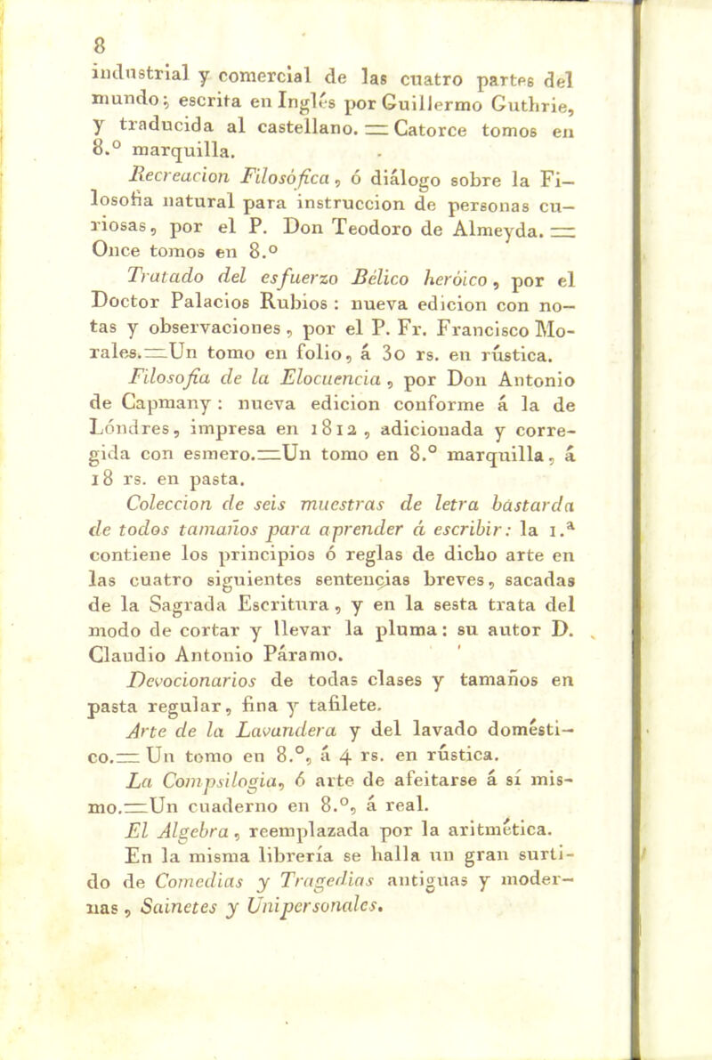 imlnstrlal y comercial de las cuatro partes del inundo^ escrita en Inglés por Guillermo Guthrie, y traducida al castellano. ~ Catorce tomos en 8.° marquilla. Recreación Filosófica, ó diálogo sobre la Fi— losoba natural para instrucción de personas cu- riosas , por el P. Don Teodoro de Almeyda. = Once tomos en 8.° Tratado del esfuerzo Bélico heroico, por el Doctor Palacios Rubios : nueva edición con no- tas y observaciones, por el P. Fr. Francisco Mo- rales.~Un tomo en folio, á 3o rs. en rústica. Filosofía de la Elocuencia, por Don Antonio de Capmany : nueva edición conforme á la de Londres, impresa en i8ia, adicionada y corre- gida con esmero.nzUn tomo en 8.° marquilla, á i8 rs. en pasta. Colección de seis muestras de letra bastarda de todos tamaños para aprender á escribir: la contiene los principios ó reglas de dicho arte en las cuatro siguientes sentencias breves, sacadas de la Sagrada Escritura, y en la sesta trata del modo de cortar y llevar la pluma; su autor D. Claudio Antonio Páramo. Devocionarios de todas clases y tamaños en pasta regular, fina y tafilete. Arte de la Lavandera y del lavado domésti- co,= Uu tomo en 8.°, á 4 rs. en rústica. La Compsilogia, 6 arte de afeitarse á sí mis- mo.~Un cuaderno en 8.®, á real. El Algebra, reemplazada por la aritmética. En la misma librería se halla un gran surti- do de Comedias y Tragedias antiguas y moder- nas , Sainetes y Unipersonales.
