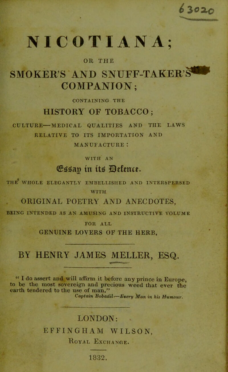 £ 3ooo NICOTIANA; OR THE SMOKERS AND SNUFF-TAKER'S** COMPANION; CONTAINING THE HISTORY OF TOBACCO; CULTURE—MEDICAL QUALITIES AND THE LAWS RELATIVE TO ITS IMPORTATION AND MANUFACTURE: WITH AN ©SSaj) in ttg defence. THE* WHOLE ELEGANTLY EMBELLISHED AND INTERSPERSED WITH ORIGINAL POETRY AND ANECDOTES, BEING INTENDED AS AN AMUSING AND INSTRUCTIVE VOLUME FOR ALL GENUINE LOVERS OF THE HERB, BY HENRY JAMES MELLER, ESQ. “ I do assert and will affirm it before any prince in Europe, to be the most sovereign and precious weed that ever the earth tendered to the use of man.” Captain Bobadil•—Every Man in his Humour. LONDON: EFFINGHAM WILSON, Royal Exchange. 1832.