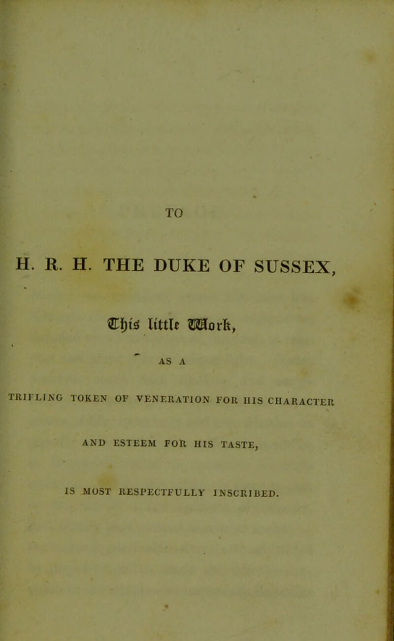TO H. R. H. THE DUKE OF SUSSEX, €i)te little ©Horfc, AS A TRIFLING TOKEN OF VENERATION FOR I1IS CHARACTER AND ESTEEM FOR HIS TASTE, IS MOST RESPECTFULLY INSCRIBED.