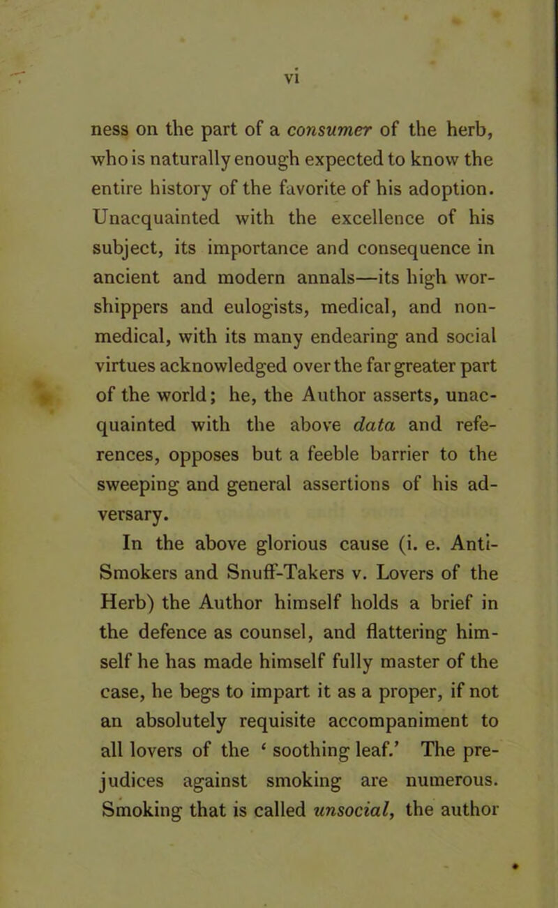 ness on the part of a consumer of the herb, who is naturally enough expected to know the entire history of the favorite of his adoption. Unacquainted with the excellence of his subject, its importance and consequence in ancient and modern annals—its high wor- shippers and eulogists, medical, and non- medical, with its many endearing and social virtues acknowledged over the far greater part of the world; he, the Author asserts, unac- quainted with the above data and refe- rences, opposes but a feeble barrier to the sweeping and general assertions of his ad- versary. In the above glorious cause (i. e. Anti- Smokers and Snuff-Takers v. Lovers of the Herb) the Author himself holds a brief in the defence as counsel, and flattering him- self he has made himself fully master of the case, he begs to impart it as a proper, if not an absolutely requisite accompaniment to all lovers of the £ soothing leaf.’ The pre- judices against smoking are numerous. Smoking that is called unsocial, the author