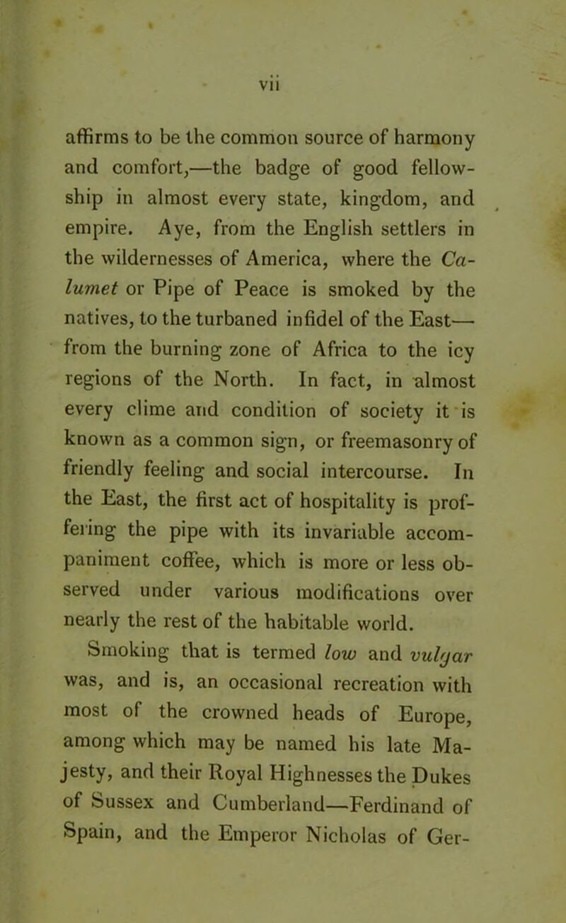 affirms to be the common source of harmony and comfort,—the badge of good fellow- ship in almost every state, kingdom, and empire. Aye, from the English settlers in the wildernesses of America, where the Ca- lumet or Pipe of Peace is smoked by the natives, to the turbaned infidel of the East—■ from the burning zone of Africa to the icy regions of the North. In fact, in almost every clime and condition of society it is known as a common sign, or freemasonry of friendly feeling and social intercourse. In the East, the first act of hospitality is prof- fering the pipe with its invariable accom- paniment coffee, which is more or less ob- served under various modifications over nearly the rest of the habitable world. Smoking that is termed low and vubjar was, and is, an occasional recreation with most of the crowned heads of Europe, among which may be named his late Ma- jesty, and their Royal Highnesses the Dukes of Sussex and Cumberland—Ferdinand of Spain, and the Emperor Nicholas of Ger-