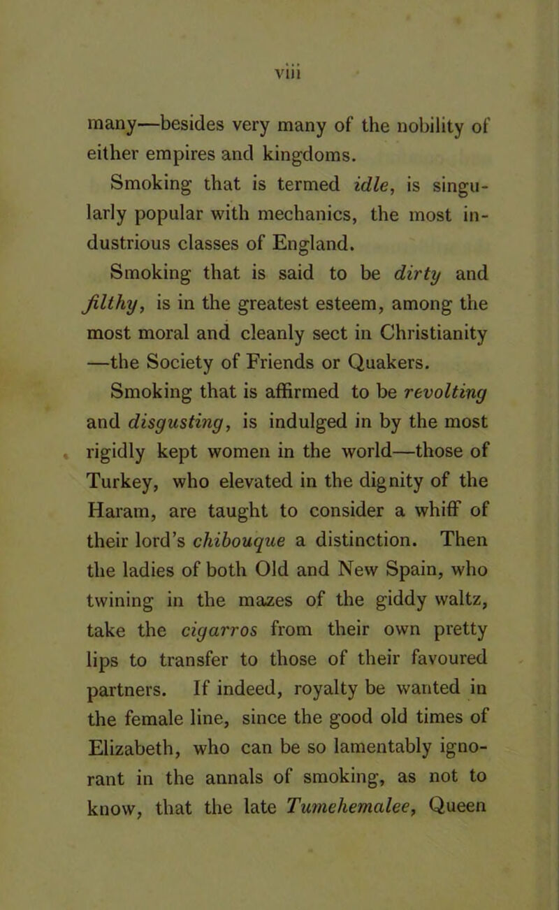 VI! 1 many—besides very many of the nobility of either empires and kingdoms. Smoking that is termed idle, is singu- larly popular with mechanics, the most in- dustrious classes of England. Smoking that is said to be dirty and filthy, is in the greatest esteem, among the most moral and cleanly sect in Christianity —the Society of Friends or Quakers. Smoking that is affirmed to be revolting and disgusting, is indulged in by the most rigidly kept women in the world—those of Turkey, who elevated in the dignity of the Haram, are taught to consider a whiff of their lord’s chibouque a distinction. Then the ladies of both Old and New Spain, who twining in the mazes of the giddy waltz, take the cigarros from their own pretty lips to transfer to those of their favoured partners. If indeed, royalty be wanted in the female line, since the good old times of Elizabeth, who can be so lamentably igno- rant in the annals of smoking, as not to know, that the late Tumehemalee, Queen