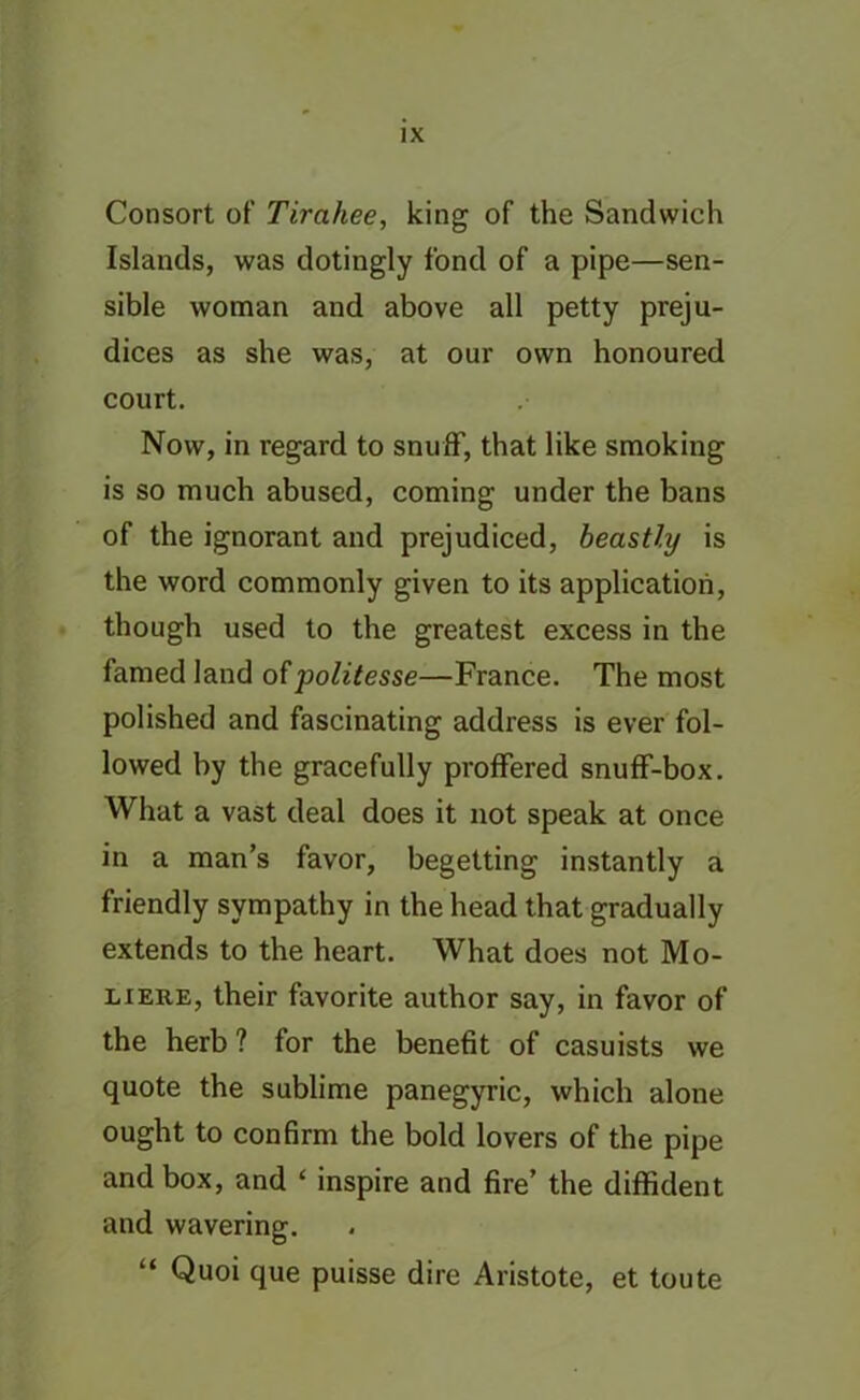 Consort of Tirahee, king of the Sandwich Islands, was dotingly fond of a pipe—sen- sible woman and above all petty preju- dices as she was, at our own honoured court. Now, in regard to snuff, that like smoking is so much abused, coming under the bans of the ignorant and prejudiced, beastly is the word commonly given to its application, though used to the greatest excess in the famed land ofpolitesse—France. The most polished and fascinating address is ever fol- lowed by the gracefully proffered snuff-box. What a vast deal does it not speak at once in a man’s favor, begetting instantly a friendly sympathy in the head that gradually extends to the heart. What does not Mo- liere, their favorite author say, in favor of the herb ? for the benefit of casuists we quote the sublime panegyric, which alone ought to confirm the bold lovers of the pipe and box, and ‘ inspire and fire’ the diffident and wavering. “ Quoi que puisse dire Aristote, et toute