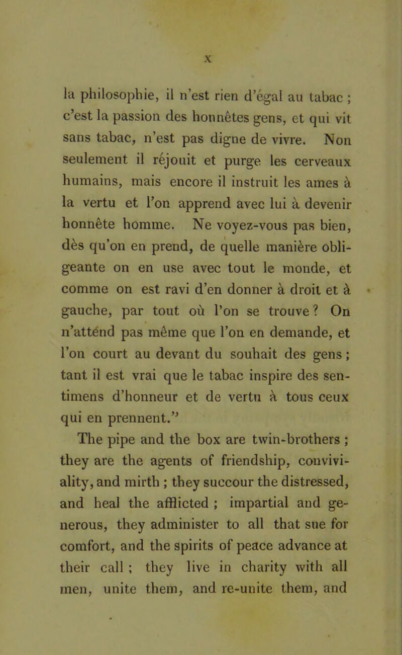 la philosophic, il n’est rien d’egal au tabac ; c’est la passion des honnetes gens, et qui vit sans tabac, n’est pas digne de vivre. Non seulement il rejouit et purge les cerveaux humains, mais encore il instruit les ames a la vertu et Ton apprend avec lui a devenir honnete homme. Ne voyez-vous pas bien, des qu’on en prend, de quelle mani&re obli- geante on en use avec tout le monde, et comme on est ravi d’en donner a droit et & gauche, par tout oil Ton se trouve ? On n’attend pas mtSrne que Ton en demande, et Ton court au devant du souhait des gens; tant il est vrai que le tabac inspire des sen- timens d’honneur et de vertu a tous ceux qui en prennent.’* The pipe and the box are twin-brothers ; they are the agents of friendship, convivi- ality, and mirth ; they succour the distressed, and heal the afflicted ; impartial and ge- nerous, they administer to all that sue for comfort, and the spirits of peace advance at their call ; they live in charity with all men, unite them, and re-unite them, and