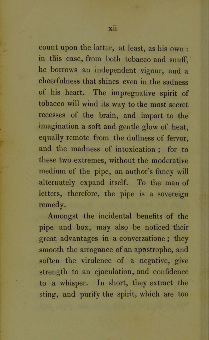 count upon the latter, at least, as his own : in this case, from both tobacco and snuff, he borrows an independent vigour, and a cheerfulness that shines even in the sadness of his heart. The impregnative spirit of tobacco will wind its way to the most secret recesses of the brain, and impart to the imagination a soft and gentle glow of heat, equally remote from the dullness of fervor, and the madness of intoxication ; for to these two extremes, without the moderative medium of the pipe, an author’s fancy will alternately expand itself. To the man of letters, therefore, the pipe is a sovereign remedy. Amongst the incidental benefits of the pipe and box, may also be noticed their great advantages in a converzatione; they smooth the arrogance of an apostrophe, and soften the virulence of a negative, give strength to an ejaculation, and confidence to a whisper. In short, they extract the sting, and purify the spirit, which are too